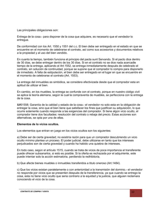 Las principales obligaciones son:
Entrega de la cosa.- para disponer de la cosa que adquiere, es necesario que el vendedor lo
entregue.
De conformidad con los Art. 1550 y 1551 del c.c. El bien debe ser entregado en el estado en que se
encuentre en el momento de celebrarse el contrato, así como sus accesorios y documentos relativos
a la propiedad y al uso del bien vendido.
En cuanto la tiempo, también funciona el principio del pacta sunt Servando. Si el pacto dice dentro
de 30 días, se debe entregar dentro de los 30 días. Si en el contrato no se dice nada acercadle
tiempo de la entrega, aplicando el Art.1552, se entrega inmediatamente después de celebrado el
contrato, sin solución de continuidad, porque se supone que el comprador lo compra para disponerlo
de inmediato. A falta de estipulación, el bien debe ser entregado en el lugar en que se encuentre en
el momento de celebrarse el contrato (Art. 1553).
La entrega del inmuebles es simbólica, se considera efectivizada desde que el comprador esta en
aptitud de utilizar el bien.
En cambio, en los muebles, la entrega se confunde con el contrato, porque en nuestro código civil
se aplica la teoría alemana, según la cual la compraventa de muebles, se perfecciona con la entrega
de la cosa.
 Garantía de la calidad y estado de la cosa.- el vendedor no solo esta en la obligación de
entregar la cosa, sino que el bien tiene que satisfacer los fines que justifican su adquisición, lo que
ocurre solamente cuando responde a las exigencias del comprador. Si tiene algún vicio oculto, el
comprador tiene dos facultades: resolución del contrato o rebaja del precio. Estas acciones son
alternativas, se opta por una de ellas.
Elementos de lo vicios ocultos.
Los elementos que entran en juego en los vicios ocultos son los siguientes:
a) Debe ser de cierta gravedad; no existiría razón para que un comprador descubriendo un vicio
oculto mínimo plantea un proceso. El poder judicial, debe utilizarse en tanto que los intereses
perjudicados son de cierta gravedad y cuando ha habido una quiebra de intereses.
En todo caso, según el artículo 1515, cuando se trata de vicios de poca importancia el transferente
puede ofrecer subsanarlos, si esto es posible. Si la oferta es rechazada por el adquiriente, este
puede intentar solo la acción estimatoria, perdiendo la redhibitoria.
b) Que afecte bienes muebles o inmuebles transferidos a titulo oneroso (Art.1484).
c) Que los vicios existan paralelamente o con anterioridad a la transmisión del dominio.- el vendedor
no responde por vicios que se presenten después de la transferencia, ya que cuando se entrego la
cosa, esta no tiene vicio oculto que seria contrario a la equidad y la justicia, que alguien reclamara
conociendo el vicio de la cosa.
CONTRATO DE COMPRA Y VENTA 10
 