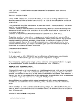 El Art. 1582 del CC que a la letra dice puede integrarse a la compraventa pacto lícito, con
excepciones.
Retracto o subrogación legal:
A tenor del Art. 1592 del CC., el derecho de retrato, es el que la ley le otorga a determinadas
personas para subrogarse en el lugar del comprador y en todas las estipulaciones del contrato de
compraventa.
El retrayente debe rembolsar al adquiriente, el precio, los tributos y gastos pagados por este, en su
caso, los intereses pactados.
El retracto constituye una restricción a la libre contratación y obedece a razones de orden público.
Mediante el retracto, las personas llamada por ley, y solo ellas tienen derecho a sustituirse en la
persona del comprador.
El retracto es una orden legal, funciona en los casos que señala el Art. 1599 del CC.
Respecto al retracto hay sostenedores e impugnadores; los primeros afirman, que consolida la
unidad de la propiedad, que se traduce en beneficio de la familial por otro lado, los impugnadores,
sostiene que es una institución retrograda, conservadora, ya que ha sido superada, porque la
propiedad se puede disponer libremente. Entre los defensores y los impugnadores, hay como
siempre, la tercera posición, que acepta sus ventajas, pero que lo circunscribe en el tiempo, el
espacio y la ley, que es la de nuestro código civil.
Características del retracto:
Son las siguientes:
Es de orden legal: en el Art.1599 del CC que tiene 6 incisos, señala los casos específicos del
retracto. Este Art. Es restrictivo, por lo que no procede interpretación analógica.
Tiene limites en el espacio y en el tiempo: funciona solamente con respecto a la dacion en pago o
en la venta de bienes muebles inscritos o de inmuebles (Art. 1593- 1594 del CC).
MODALIDADES DE COMPRAVENTA
El Código Civil regula en un mismo capítulo tres modalidades de compra¬venta que tienen bastante
similitud entre sí, que son la venta a satisfacción del comprador, la venta a prueba y la venta sobre
muestra. Esta similitud ha sido causa de que algunos ordenamientos extranjeros, como el español y
el argen¬tino, den un mismo tratamiento jurídico a todas ellas, considerándolas como ventas sujetas
a la condición suspensiva que el bien sea del agrado del adqui¬rente.
Nuestro Código, con muy buen criterio, legisla separadamente sobre cada una de estas tres
modalidades, reconociéndoles diversa naturaleza jurídica y dándoles su respectivo tratamiento
propio.
Si bien estos tipos de venta fueron conocidos desde muy antiguo, han cobrado últimamente gran
vigencia, debido al gran desarrollo de la contrata¬ción masiva y de la relevancia que se otorga a la
figura del consumidor.
Al respecto, destaca CALVO lo siguiente:
CONTRATO DE COMPRA Y VENTA 13
 