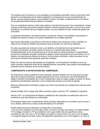 "Es evidente que la nuestra es, en la actualidad, una sociedad acentuada¬mente consumista. Esta
situación se corresponde con la actitud adoptada en consecuencia por los suministradores de
bienes, que les permite aceptar, como posibles e incluso normales, modalizaciones en el contrato
de compraventa difícilmente asumibles en el pasado.
Hoy, los vendedores desean a toda costa captar la voluntad de los presun¬tos compradores, incluso
a través de fórmulas que podrían parecer excesiva¬mente onerosas para ellos, como la de la venta
sometida a la condición de que el objeto vendido, una vez probado por éste, resulta del agrado del
comprador.
Los grandes almacenes y los hipermercados, en general, ofrecen a los posibles compradores la
facultad de resolver la venta si no quedan satisfechos con el objeto adquirido.
Esa misma oferta llegó a convertirse en fórmula de estilo en las ventas por correo y también se
utiliza en las ventas por teléfono de productos que se exhiben con ese fin por televisión.
En estos supuestos de venta por correo o por teléfono, el fundamento de esa facultad que se
concede al comprador de poder resolver la venta en un determinado plazo radica,
fundamentalmente, en la circunstancia que en es¬tos tipos de venta se produce: la imposibilidad
que tiene el comprador de poder comparar la calidad y precio del producto que se le ofrece, por no
tenerlo a la vista antes de efectuar la compra. En las ventas a domicilio, a esta circunstan¬cia se
suma que la iniciativa de la operación parte del vendedor.
Estas han sido las razones expresadas por el legislador, en la Exposición de Motivos de la Ley
sobre contratos celebrados fuera de los establecimientos mercantiles, que justifican esta legislación
protectora de los intereses de los consumidores".
.COMPRAVENTA A SATISFACCIÓN DEL COMPRADOR.
Se entiende por venta a satisfacción del comprador, llamada también ven¬ta ad gustum por gran
parte de la doctrina extranjera, aquella operación jurídi¬ca en virtud de la cual el transferente se
obliga a transferir la propiedad de un bien al adquirente y éste se obliga a pagar su precio en dinero,
quedando subordinada la operación a que el adquirente exprese que el bien le agrada.
Algunos ordenamientos extranjeros exigen que el bien sea probado por el adquirente antes de emitir
su parecer.
Nuestro Código Civil no sigue esta última corriente, pues su artículo 1571 establece lo siguiente:
Artículo 1571: La compraventa de bienes a satisfacción del comprador se perfecciona sólo en el
momento en que este declara su conformidad
El comprador debe hacer su declaración dentro del plazo estipulado en el contrato o por los usos o,
en su defecto, dentro de un plazo prudencial fijado por el acreedor.
Puede observarse que la operación se desarrolla en dos etapas.
- Una pri¬mera mediante la cual se fijan el bien y el precio, es decir que ambos son determinados.
"A" se obliga a transferir a "B" una botella de vino cuyas calida¬des se especifican (marca,
procedencia, tipo, año, etc.) y "B" se obliga a pa¬garle un precio cierto si es que el vino le agrada.
- La segunda etapa es la decla¬ración del adquirente expresando si el vino le agrada o no. Sólo si
CONTRATO DE COMPRA Y VENTA 14
 