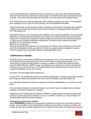 Uno de los requisitos de la aceptación es que sea oportuna, lo que quiere decir que la aceptación
debe ser hecha mientras la oferta se encuentre vigen¬te. También quiere decir que debe ser hecha
a tiempo, o sea dentro del plazo fijado por el oferente o por la ley para que ella sea formulada.
En el sistema peruano la falta de aceptación dentro del plazo respectivo da lugar, no a la ineficacia
de la aceptación, como ocurre en otros sistemas, sino a la caducidad de la oferta.
Consecuentemente, la propuesta del vendedor caducará si la declaración de agrado del comprador
no llega a conocimiento del vendedor dentro del pla¬zo fijado en el segundo párrafo del artículo
1571 del Código Civil.
Dicho párrafo tiene un error conceptual, pues establece, como primera posibilidad, que el comprador
debe hacer su declaración dentro del plazo esti¬pulado en el contrato, siendo así que antes de la
declaración de agrado del comprador no existe contrato sino únicamente una oferta que establece
un plazo para ser aceptada mediante tal declaración. Convendría hacer referen¬cia al plazo
señalado en la propuesta del contrato.
Rechazo de la propuesta.¬
Dado que la potestad del destinatario de la propuesta de rechazar ésta es absoluta, de tal manera
que dicho destinatario no tiene que justificar su recha¬zo, puede hacerlo en cualquier momento
durante la vigencia de la propuesta, aunque no haya degustado el bien.
COMPRAVENTA A PRUEBA
A diferencia de la compraventa a satisfacción del comprador en que, como se ha visto, el contrato
de compraventa sólo se perfecciona con la libre decla¬ración de agrado del comprador, en la
compraventa a prueba, llamada también a ensayo, se celebra un contrato de compraventa pero,
según PLANIOL Marcelo y RIPERT Jorge, se condicionan sus efectos a que el bien sea probado o
ensayado y que la compraventa no se considerará eficaz sino cuando se reconoce que el bien es
apto para la finalidad a la que se le destina.
El artículo 1572 del Código Civil la describe así:
Artículo 1572.- La compraventa a prueba se considera hecha bajo la condición suspensiva de que el
bien tenga las cualida¬des pactadas 6 sea idóneo para la finalidad a que está destina¬do.
La prueba debe realizarse en el plazo y según las condiciones establecidas en el contrato o por los
usos.
Si no se realiza la prueba o el resultado de ésta no es comuni¬cado al vendedor dentro del plazo
indicado, la condición se tendrá por cumplida.
Obsérvese que en la definición de PLANIOL y RIPERT se exige copulati¬vamente que el bien sea
probado y que sea apto para la finalidad a la que se le destina, mientras que nuestro Código Civil
demanda estos requisitos disyunti¬vamente.
Concepto de compraventa a prueba.
Según REZZONICO, análoga a la compraventa ad gustumen sus efec¬tos, es la venta a ensayo o
prueba, que es aquella en que expresamente se estipula que la venta no quedará concluida si del
ensayo, es decir, de la prueba o degustación de la cosa por el comprador, no resulta que la cosa es
CONTRATO DE COMPRA Y VENTA 16
 