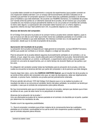 La prueba debe consistir en el experimento o conjunto de experimentos (que pueden consistir en
una inspección estática del bien o en un ensayo del funcionamiento del bien) indicados en el
contrato que permitan al comprador apreciar si el bien tiene las cualidades pactadas o es idóneo
para la finalidad a que está destinado. De acuerdo con RUBINO Domenico, la modalidad de prueba
con¬venida entre las partes es un elemento esencial de la prueba, de tal manera que una prueba
cumplida de una manera aunque parcialmente distinta no es una prueba en el sentido del contrato;
no tiene valor alguno. La apreciación del comprador debe hacerse con un criterio objetivo y
siguiendo criterios de equi¬dad (arbitrio boni viril, no pudiendo dejarse a su mero arbitrio.
Alcance del derecho del comprador.
En el Código Civil peruano la prueba en la compra¬venta a prueba tiene carácter objetivo, pues lo
que se busca con ella es cons¬tatar que el bien reúne las cualidades pactadas en el contrato o es
idóneo para la finalidad a que está destinado. No interesa si el bien es o no del agrado del
comprador, desde que no es éste el propósito de la prueba.
Apreciación del resultado de la prueba.
La actuación de la prueba corresponde por regla general al comprador, aunque DEGNI Francesco,
admite que puede ser confiada a un tercero, elegido o a elegir por las partes.
Para la actuación de la prueba deberá seguirse el procedimiento señalado en el contrato o, en su
defecto, el que, según los usos, resulte adecuado para la finalidad de la prueba. Generalmente este
procedimiento consiste en un control, o verificación, o experimento sobre el bien, aunque puede
consistir en una serie de experimentos, por un cierto tiempo de duración fijado por las partes o por
los usos.
Es obligación del vendedor prestar todas las facilidades para la actuación de la prueba, entre las
cuales se encuentra la tenencia del bien por parte del comprador o de la persona que éste designe.
Importa dejar bien claro, como dice GARCIA CANTERO Gabriel, que el resulta¬do de la prueba no
se remite al libre arbitrio del comprador sino que, en caso de discrepancia, debe ser objetivamente
valorado, si preciso fuere, mediante una prueba pericial judicialmente ordenada.
El tercer párrafo del artículo 1572 del Código Civil dispone que si no se realiza la prueba o el
resultado de ésta no se comunica al vendedor dentro del plazo señalado, la condición se tendrá por
cumplida, o sea que el contrato de compraventa cobra plena eficacia.
No hay inconveniente para que el comprador renuncie a la prueba, siempre que declare que el bien
es idóneo al uso, pues de esta mane¬ra no perjudicará al vendedor.
Alcances de la actuación de la prueba.¬
Una vez efectuada la prueba de la manera pactada en el contrato o la decidida por el perito, quedan
por determinar los resultados de ella.
Pueden ocurrir las siguientes posibilidades:
1).- Que el comprador considere que el bien materia de la compraventa tiene las cualidades
pactadas en el contrato, eventualidad en la cual la condi¬ción suspensiva queda cumplida, con lo
que el contrato adquiere plena eficacia.
CONTRATO DE COMPRA Y VENTA 18
 