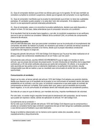 2).- Que el comprador declare que el bien es idóneo pero que no le agrada. En tal caso también se
considera cumplida la condición suspensiva, desde que el agrado del comprador no es significativo.
3).- Que el comprador manifieste que la prueba ha demostrado que el bien no tiene las cualidades
pactadas. El vendedor puede aceptar o no esta deci¬sión del comprador. Si la objetara, podrá
recurrir a una apreciación pericial ordenada judicialmente.
4).- Que el comprador, pese a no encontrar la prueba satisfactoria, declare que está dispuesto a
adquirir el bien. En tal caso, debe entenderse que el comprador renuncia a la condición.
Si el resultado final de la prueba fuera negativo y, por ello, la condición suspensiva no se verificara,
que es lo que en doctrina se considera "defecto de la condición"(34), el contrato de compraventa
carecería de eficacia.
Plazo para la prueba.
CALVO ANTON Manuela, dice que para poder considerar que se ha producido el incumplimiento del
comprador del deber de realizar la prueba, es necesario que exista un período de tiempo durante el
cual aquél hubiera debido proceder a la misma, desde que la propia naturaleza condicional
suspensiva del negocio lo exige así.
El segundo párrafo del artículo 1572 del Código Civil dispone que "la prue¬ba debe realizarse en el
plazo y según las condiciones establecidas en el con¬trato o por los usos".
Comentando este artículo, escribe ARIAS-SCHREIBER(37) que la regla con¬tenida en dicho
artículo, que es propia del principio de preservación, ha sido introducida en beneficio de la seguridad
contractual y a fin de evitar actitudes abusivas por parte del comprador. En efecto, si la prueba ha
sido asumida por las partes como un elemento destinado a la perfección del contrato, resulta
indispensable que ella se realice y que su resultado sea comunicado al vende¬dor en su debida
oportunidad.
Comunicación al vendedor.
Según se ha visto, el tercer párrafo del artículo 1572 del Código Civil adopta una posición distinta,
desde que dispone que si el resultado de la prueba no es comunicado al vendedor dentro del plazo
establecido en el contrato o por los usos, la condición suspensiva a que está sujeto el contrato de
compraventa se dará por cumplida. Esto quiere decir que, pese a que el resultado de la prueba
fuera negativo, si no es comunicado al vendedor dentro del indicado plazo se considerará positivo.
Se trata de un caso en que el silencio, por mandato de la ley, importa manifestación de voluntad.
Por otro lado, no existe ningún requisito formal para la declaración del comprador, de tal manera
que puede ser expresa o tácita, siendo de aplicación el artículo 141 del Código Civil.
Cumplimiento de la condición.¬
Se ha visto que el primer párrafo del artículo 1572 del Código Civil dispone que la compraventa a
prueba se considera hecha bajo condición suspensiva de que el bien tenga las cualidades pactadas
o sea idóneo para la finalidad a que está destinado.
Surge el problema relacionado con la manera como operan estas dos causales, esto es
copulativamente o disyuntivamente.
CONTRATO DE COMPRA Y VENTA 19
 