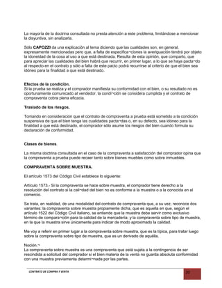 La mayoría de la doctrina consultada no presta atención a este problema, limitándose a mencionar
la disyuntiva, sin analizarla.
Sólo CAPOZZI da una explicación al tema diciendo que las cualidades son, en general,
expresamente mencionadas pero que, a falta de especifica¬ciones la averiguación tendrá por objeto
la idoneidad de la cosa al uso a que está destinada. Resulta de esta opinión, que comparto, que
para apreciar las cualidades del bien habrá que recurrir, en primer lugar, a lo que se haya pacta¬do
al respecto en el contrato y sólo a falta de este pacto podrá recurrirse al criterio de que el bien sea
idóneo para la finalidad a que está destinado.
Efectos de la condición.
Si la prueba se realiza y el comprador manifiesta su conformidad con el bien, o su resultado no es
oportunamente comunicado al vendedor, la condi¬ción se considera cumplida y el contrato de
compraventa cobra plena eficacia.
Traslado de los riesgos.
Tomando en consideración que el contrato de compraventa a prueba está sometido a la condición
suspensiva de que el bien tenga las cualidades pacta¬das o, en su defecto, sea idóneo para la
finalidad a que está destinado, el comprador sólo asume los riesgos del bien cuando formula su
declaración de conformidad.
Clases de bienes.
La misma doctrina consultada en el caso de la compraventa a satisfacción del comprador opina que
la compraventa a prueba puede recaer tanto sobre bienes muebles como sobre inmuebles.
COMPRAVENTA SOBRE MUESTRA.
El artículo 1573 del Código Civil establece lo siguiente:
Artículo 1573.- Si la compraventa se hace sobre muestra, el comprador tiene derecho a la
resolución del contrato si la cali¬dad del bien no es conforme a la muestra o a la conocida en el
comercio.
Se trata, en realidad, de una modalidad del contrato de compraventa que, a su vez, reconoce dos
variantes: la compraventa sobre muestra propiamente dicha, que es aquella en que, según el
artículo 1522 del Código Civil italiano, se entiende que la muestra debe servir como exclusivo
término de compara¬ción para la calidad de la mercadería; y la compraventa sobre tipo de muestra,
en la que la muestra sirve únicamente para indicar de modo aproximado la calidad.
Me voy a referir en primer lugar a la compraventa sobre muestra, que es la típica, para tratar luego
sobre la compraventa sobre tipo de muestra, que es un derivado de aquélla.
Noción.¬
La compraventa sobre muestra es una compraventa que está sujeta a la contingencia de ser
rescindida a solicitud del comprador si el bien materia de la venta no guarda absoluta conformidad
con una muestra previamente determi¬nada por las partes.
CONTRATO DE COMPRA Y VENTA 20
 