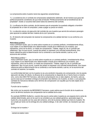 La compraventa sobre muestra reúne las siguientes características:
1).- La existencia de un contrato de compraventa cabalmente celebrado, de tal manera que goza del
perfeccionamiento constitutivo de que trata el Estudio "Perfeccionamiento de la transferencia de la
propiedad". Existe un acuerdo total sobre todos los extremos del contrato.
2).- La eficacia de dicho contrato, de tal manera que el comprador ha quedado obligado a transferir
la propiedad de un bien el comprador y éste a pagar su precio en dinero.
3).- La elección previa a la ejecución del contrato de una muestra que servirá de exclusivo parangón
para apreciar la calidad del bien materia de la com¬praventa.
4).- El derecho del comprador de resolver la compraventa si la calidad del bien no es conforme a la
muestra
Naturaleza jurídica.
Indica CAPOZZI Guido, que, la venta sobre muestra es un contrato perfecto, inmediatamente eficaz,
cuyo objeto no es determinado sino determinable a través de la referencia a la muestra, que
representa, como se ha dicho, un medio de comparación. Trátase, según él, de un contrato per
relationem, figu¬ra que ocurre, cuando las partes no expresan una voluntad autosuficiente, sino
hacen referencia para la determinación de su contenido a una fuente extraña, cual es, en la
economía del contrato
Naturaleza jurídica.¬
Indica CAPOZZI Guido, que, la venta sobre muestra es un contrato perfecto, inmediatamente eficaz,
cuyo objeto no es determinado sino determinable a través de la referencia a la muestra, que
representa, como se ha dicho, un medio de comparación. Trátase, según él, de un contrato per
relationem, figu¬ra que ocurre, cuando las partes no expresan una voluntad autosuficiente, sino hacen
referencia para la determinación de su contenido a una fuente extraña, cual es, en la economía del
contrato en examen, la muestra.
La conformidad del bien con la muestra no es una condición impuesta a la compraventa, sino la exacta
ejecución de ésta. En efecto, la eficacia de la compraventa no depende de un hecho futuro e incierto,
sino, como dice DEG¬NI Francisco, sólo de la comprobación de un dato objetivo, de hecho, esto es,
que la cosa que el vendedor entrega al comprador sea idéntica a la muestra, es decir, a una pequeña
cantidad de mercancía retirada como término de comparación con aquélla que ha sido objeto de la
compraventa.
Función de la muestra.¬
Me inclino por la posición de MESSINEO Francesco, quien estima que la función de la muestra es
servir de término exclusivo de comparación de la cualidad de la cosa.
Es acertado BORDA Guillermo, cuando dice que la venta sobre muestra es una especie de la venta de
calidad determinada, pero en la cual no se considera ya una calidad genérica, apreciada según la
buena fe y de acuerdo con los usos del comercio, sino de la precisa calidad que tiene la muestra. No
se cumple por tanto con la entrega de una calidad análoga, ni de valor similar; es necesario que sea
igual.
Entrega de la muestra.¬
CONTRATO DE COMPRA Y VENTA 21
 