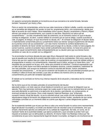 LA VENTA FORZADA:
Un aspecto sumamente debatido en la doctrina es el que concierne a la venta forzada, llamada
también "necesaria" por Aubry y Rau.
Para un sector de comentaristas, entre los que cabe mencionar a Héctor Lafaille, cuando una persona
se ve sometida ala obligación de vender no exis¬te, propiamente dicho, una compraventa, desde que
falta el acuerdo de volun¬tades. Otros tratadistas como Laurent, Baudry Lacantinerie y Planiol y Ripert
afirman que existe el consentimiento, aun cuando no sea libre. Rezzónico ex¬plica que tal
consentimiento "...ha sido virtualmente dado de antemano, en el momento mismo en que el deudor
contrajo la obligación, es decir, cuando celebró el convenio por el cual se obligó, cuando suscribió el
vale, el pagaré, el cheque, en que documentó su deuda, etc.". Al contraer la obligación el deudor tácita
o implícitamente compromete para su cumplimiento todos sus bienes "porque el patrimonio del deudor
es la prenda común de sus acreedores"; y en ese mismo momento le confiere tácitamente a su
acreedor el derecho de hacer vender sus bienes para el pago de su deuda, si ésta no fuera pagada. En
conse¬cuencia, cuando el acreedor hace vender judicialmente esos bienes, no hace sino poner en
ejecución aquel consentimiento dado anticipadamente por su deudor para que sus bienes fueran
vendidos en caso de no cumplir con su obligación".
Ya al promediar la primera década de este siglo Arturo Alessandri trató sobre la venta forzada y dijo
que es aquella que resulta de la presión ejercida sobre uno de los contratantes. Citó como casos de la
misma las que son realiza¬das por orden de la justicia y la expropiación por causa de utilidad pública y
al preguntarse si existía o no consentimiento, respondió que lo había, aunque no fuese libre y era "...el
resultado de una presión en la que, al fin, tiene que consentir el individuo". Continuó expresando que
un fallo de la Corte Supre¬ma había sentado la verdadera doctrina, cuando estableció, tratándose de
ven¬tas judiciales, que aunque se realizaron contra la voluntad del deudor, fueron verdaderos
contratos de compraventa, "... en los que la condición de forzados es una peculiaridad procesal que no
modifica ni altera el fondo del contrato y que sólo se refiere a la manera como se otorga el
consentimiento por parte del vendedor ejecutado".
El debate se ha centrado en forma muy intensa respecto de la situación y naturaleza de los remates
judiciales.
Se ha dicho que en los remates judiciales el consentimiento del deudor
ejecutado existe o, en todo caso es virtual desde el momento en que contrae la obligación que se
ejecuta. Pero hay opiniones contrarias según las cuales quien lo hace así no siempre tiene en cuenta
que está afectando su patrimonio a la ejecución de la deuda y permitiendo, en consecuencia, el
eventual remate de sus bienes. Dice a este respecto Valencia Restrepo, que "el llamado
consenti¬miento virtual del deudor, no es la voluntad actual, que unida a la del rematante o la de la
adjudicataria traiga la formación de obligaciones puramente contrac¬tuales, resultante de que varias
voluntades coincidan en un momento dado en cuanto que alguna o varias obligaciones queden
creadas".
Se ha sostenido también que el juez que lleva a cabo una venta forzada no actúa como representante
legal del deudor incumplido y no emite una declara¬ción de voluntad como el contratante, sino que
simple y llanamente ejercita una atribución en su calidad de magistrado. Se trata, en suma, de un
represen¬tante de la autoridad estatal, que ejerce jurisdicción y que concede la protec¬ción que
requiere el acreedor que ve defraudado su derecho. El mismo Valen¬cia Restrepo indica que "de
considerarse al juez como representante legal del deudor incumplido, se llegaría a la incoherencia de
CONTRATO DE COMPRA Y VENTA 27
 