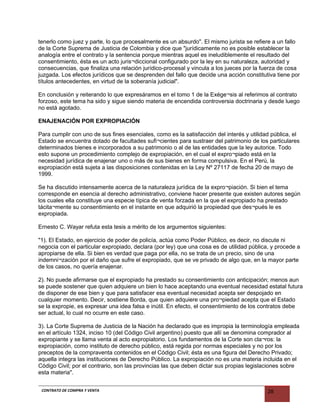 tenerlo como juez y parte, lo que procesalmente es un absurdo". El mismo jurista se refiere a un fallo
de la Corte Suprema de Justicia de Colombia y dice que "jurídicamente no es posible establecer la
analogía entre el contrato y la sentencia porque mientras aquel es ineludiblemente el resultado del
consentimiento, ésta es un acto juris¬diccional configurado por la ley en su naturaleza, autoridad y
consecuencias, que finaliza una relación jurídico-procesal y vincula a los jueces por la fuerza de cosa
juzgada. Los efectos jurídicos que se desprenden del fallo que decide una acción constitutiva tiene por
títulos antecedentes, en virtud de la soberanía judicial".
En conclusión y reiterando lo que expresáramos en el tomo 1 de la Exége¬sis al referimos al contrato
forzoso, este tema ha sido y sigue siendo materia de encendida controversia doctrinaria y desde luego
no está agotado.
ENAJENACIÓN POR EXPROPIACIÓN
Para cumplir con uno de sus fines esenciales, como es la satisfacción del interés y utilidad pública, el
Estado se encuentra dotado de facultades sufi¬cientes para sustraer del patrimonio de los particulares
determinados bienes e incorporados a su patrimonio o al de las entidades que la ley autorice. Todo
esto supone un procedimiento complejo de expropiación, en el cual el expro¬piado está en la
necesidad jurídica de enajenar uno o más de sus bienes en forma compulsiva. En el Perú, la
expropiación está sujeta a las disposiciones contenidas en la Ley Nº 27117 de fecha 20 de mayo de
1999.
Se ha discutido intensamente acerca de la naturaleza jurídica de la expro¬piación. Si bien el tema
corresponde en esencia al derecho administrativo, conviene hacer presente que existen autores según
los cuales ella constituye una especie típica de venta forzada en la que el expropiado ha prestado
tácita¬mente su consentimiento en el instante en que adquirió la propiedad que des¬pués le es
expropiada.
Ernesto C. Wayar refuta esta tesis a mérito de los argumentos siguientes:
"1). El Estado, en ejercicio de poder de policía, actúa como Poder Público, es decir, no discute ni
negocia con el particular expropiado, declara (por ley) que una cosa es de utilidad pública, y procede a
apropiarse de ella. Si bien es verdad que paga por ella, no se trata de un precio, sino de una
indemni¬zación por el daño que sufre el expropiado, que se ve privado de algo que, en la mayor parte
de los casos, no quería enajenar.
2). No puede afirmarse que el expropiado ha prestado su consentimiento con anticipación; menos aun
se puede sostener que quien adquiere un bien lo hace aceptando una eventual necesidad estatal futura
de disponer de ese bien y que para satisfacer esa eventual necesidad acepta ser despojado en
cualquier momento. Decir, sostiene Borda, que quien adquiere una pro¬piedad acepta que el Estado
se la expropie, es expresar una idea falsa e inútil. En efecto, el consentimiento de los contratos debe
ser actual, lo cual no ocurre en este caso.
3). La Corte Suprema de Justicia de la Nación ha declarado que es impropia la terminología empleada
en el artículo 1324, inciso 10 (del Código Civil argentino) puesto que allí se denomina comprador al
expropiante y se llama venta al acto expropiatorio. Los fundamentos de la Corte son cla¬ros: la
expropiación, como instituto de derecho público, está regida por normas especiales y no por los
preceptos de la compraventa contenidos en el Código Civil; ésta es una figura del Derecho Privado;
aquella integra las instituciones de Derecho Público. La expropiación no es una materia incluida en el
Código Civil; por el contrario, son las provincias las que deben dictar sus propias legislaciones sobre
esta materia".
CONTRATO DE COMPRA Y VENTA 28
 