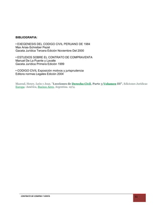 BIBLIOGRAFIA:
• EXEGENESIS DEL CODIGO CIVIL PERUANO DE 1984
Max Arias-Schreiber Pezet
Gaceta Jurídica Tercera Edición Noviembre Del 2000
• ESTUDIOS SOBRE EL CONTRATO DE COMPRAVENTA
Manuel De La Puente y Lavalle
Gaceta Jurídica Primera Edición 1999
• CODIGO CIVIL Exposición motivos y jurisprudencia
Editora normas Legales Edición 2004
Mazeud, Henry, León y Jean. "Lecciones de Derecho Civil, Parte 3 Volumen III". Ediciones Jurídicas
Europa- América, Buenos Aires, Argentina. 1974.
CONTRATO DE COMPRA Y VENTA 31
 