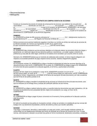 • Recomendaciones
• Bibliografía
CONTRATO DE COMPRA VGENTA DE ACCIONES
Conste por el presente documento el contrato de compraventa de acciones, que celebran de una parte don …… de
nacionalidad ..............., identificado con D.N.I. N° ........................, de ocupación ..........., soltero, y con domicilio
en ...................................................... ........, a quien en lo sucesivo se denominará EL VENDEDOR; y de otra parte
don ___________, de nacionalidad ________, identificado con D.N.I. N° ________, de ocupación ________, con
domicilio en __________; casado con _________, identificada con D.N.I. N° _________, a quien en lo sucesivo se
denominará EL COMPRADOR; en los términos siguientes:
PRIMERO
EL VENDEDOR es titular de 200 acciones ordinarias de “________ __________ S.A.”, debidamente inscrita en la
partida electrónica N° ________ del Registro de Personas Jurídicas de _______.
Dichas acciones se encuentran totalmente pagadas e inscritas a su nombre en el libro de matrícula de acciones de
la referida sociedad, las mismas que representan el 20% de su capital social.
El valor nominal de las acciones es de S/. ______ (_____y 00/100 nuevos soles).
SEGUNDO
EL VENDEDOR deja constancia que las acciones referidas en la cláusula anterior se encuentran libres de cargas o
gravámenes, sin restricción alguna de sus derechos políticos o económicos, y no están sujetas a derecho de
preferencia ya sea éste de orden legal, contenido en el estatuto de la sociedad o por acuerdo entre los socios.
Asimismo, EL VENDEDOR declara que al momento de celebrarse este contrato, no tiene ninguna obligación con
respecto a la sociedad pendiente de pago respecto de las acciones, estando íntegramente pagadas.
TERCERO
Por el presente contrato, EL VENDEDOR se obliga a transferir la titularidad de todas las acciones descritas en la
cláusula primera a favor de EL COMPRADOR. Por su parte, EL COMPRADOR se obliga a pagar a EL VENDEDOR
el monto total del precio pactado en la cláusula siguiente, en la forma y oportunidad convenidas.
CUARTO
El precio del bien objeto de la prestación a cargo de EL VENDEDOR asciende a la suma de S/. ______ (____ y
00/100 nuevos soles), en razón de S/. ______ (____ y 00/100 nuevos soles) por cada acción, que EL COMPRADOR
cancelará en dinero, íntegramente y al contado, en la fecha de suscripción de este documento y sin más constancia
que las firmas de las partes puestas en él.
QUINTO
EL VENDEDOR se obliga a transferir la titularidad de las acciones en la fecha de la firma de este documento, acto
que se verificará con la entrega física y endose del certificado definitivo de las mismas.
SEXTO
EL VENDEDOR se obliga a realizar todos los actos y a suscribir todos los documentos que sean necesarios, a fin de
formalizar la transferencia de la propiedad del bien objeto de la prestación a su cargo, en favor de EL
COMPRADOR.
SÉTIMO
EL COMPRADOR se obliga a pagar el precio convenido en el momento y forma pactados en la cláusula cuarta de
este documento.
OCTAVO
En todo lo no previsto por las partes en el presente contrato, ambas se someten a lo establecido por las normas del
Código Civil, Ley General de Sociedades y demás del sistema jurídico que resulten aplicables.
NOVENO
Todo litigio o controversia, derivados o relacionados con este acto jurídico, será resuelto mediante arbitraje, de
conformidad con los Reglamentos Arbitrales del Centro de Arbitraje de la Cámara de Comercio de Lima, a cuyas
normas, administración y decisión se someten las partes en forma incondicional, declarando conocerlas y aceptarlas
CONTRATO DE COMPRA Y VENTA 33
 