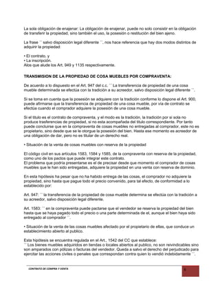 La sola obligación de enajenar: La obligación de enajenar, puede no solo consistir en la obligación
de transferir la propiedad, sino también el uso, la posesión o restitución del bien ajeno.
La frase ´´ salvo disposición legal diferente ´´, nos hace referencia que hay dos modos distintos de
adquirir la propiedad:
• El contrato, y
• La inscripción.
Alos que alude los Art. 949 y 1135 respectivamente.
TRANSMISION DE LA PROPIEDAD DE COSA MUEBLES POR COMPRAVENTA:
De acuerdo a lo dispuesto en el Art. 947 del c.c. ´´ La transferencia de propiedad de una cosa
mueble determinada se efectúa con la tradición a su acreedor, salvo disposición legal diferente ´´.
Si se toma en cuenta que la posesión se adquiere con la tradición conforme lo dispone el Art. 900,
puede afirmarse que la transferencia de propiedad de una cosa mueble, por vía de contrato se
efectúa cuando el comprador adquiere la posesión de una cosa mueble.
Si el titulo es el contrato de compraventa, y el modo es la tradición, la tradición por si sola no
produce trasferencias de propiedad, si no esta acompañada del titulo correspondiente. Por tanto
puede concluirse que en la compraventa de cosas muebles no entregadas al comprador, este no es
propietario, sino desde que se le otorgue la posesión del bien. Hasta ese momento es acreedor de
una obligación de dar, pero no es titular de un derecho real.
• Situación de la venta de cosas muebles con reserva de la propiedad
El código civil en sus artículos 1583, 1584 y 1585, de la compraventa con reserva de la propiedad,
como uno de los pactos que puede integrar este contrato.
El problema que podría presentarse es el de precisar desde que momento el comprador de cosas
muebles que le han sido entregadas, adquiere la propiedad en una venta con reserva de dominio.
En esta hipótesis ha pesar que no ha habido entrega de las cosas, el comprador no adquiere la
propiedad, sino hasta que pague todo el precio convenido, para tal efecto, de conformidad a lo
establecido por:
Art. 947: ´´ la transferencia de la propiedad de cosa mueble determina se efectúa con la tradición a
su acreedor, salvo disposición legal diferente.
Art. 1583: ´´ en la compraventa puede pactarse que el vendedor se reserva la propiedad del bien
hasta que se haya pagado todo el precio o una parte determinada de el, aunque el bien haya sido
entregado al comprador ´´.
• Situación de la venta de las cosas muebles afectado por el propietario de ellas, que conduce un
establecimiento abierto al publico.
Esta hipótesis se encuentra regulada en el Art., 1542 del CC que establece:
´´ Los bienes muebles adquiridos en tiendas o locales abiertos al publico, no son reivindicables sino
son amparados con pólizas o facturas del vendedor. Queda a salvo el derecho del perjudicado para
ejercitar las acciones civiles o penales que correspondan contra quien lo vendió indebidamente ´´.
CONTRATO DE COMPRA Y VENTA 6
 