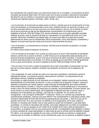 los contratantes han querido hacer una venta de los frutos de un inmueble, o una locación de dicho
inmueble que produce tales frutos. El mismo autor indi¬ca que se presta a discusión la naturaleza
del derecho que se confiere a una persona para explotar o extraer los productos de las minas y
canteras (por ejemplo piedras, mármoles, caolín, arcilla, etc.).
• con la permuta: en la permuta no existe precio en dinero, mientas que en la compraventa si lo hay.
Como se expresara, la compraventa tiene como ante- cedente remoto a la permuta o trueque, y se
ha dicho que esta última no es otra cosa sino una venta recíproca. Esa es, por lo demás, la razón
por la que la permuta se rige por las disposiciones concernientes a la compraventa y así lo
establece el artículo 1603 del Código Civil, siendo entendido que no le serán aplicables aquellas
relativas al precio, pues la ausencia de este es, casualmente, la nota diferencial entre uno y otro
contrato. Rezzónico manifiesta que desde luego, es notorio que falte en la permuta el precio
determinado en dinero que es característico de la compraventa; como dicen Baudry Lacantinerie y
Saignat: en la permuta hay dos cosas que se sirven recíprocamente de precio.
• Con la donación: La compraventa es onerosa, mientras que la donación es gratuita y no existe
contraprestación
En ambos casos existe la traslación de dominio.
• Con el contrato de suministro: Aun cuando es cierto que en el sumi¬nistro también se transfieren
bienes a cambio de un precio en dinero, su dife¬rencia con la compraventa está precisada por la
autonomía de las prestaciones, la que no se da en el primero de estos contratos, ni siquiera cuando
el precio está fraccionado en el tiempo. A lo dicho se agrega que el suministro confiere igualmente
el uso y goce de los bienes, tal como lo plantea el artículo 1604 del Código Civil de 1984.
• Con el mutuo: En el mutuo, implica la prestación de un bien consumible y la devolución con otro
bien de la misma especie, calidad o cantidad; hay traslación de dominio con la obligación de
devolver.
• Con el depósito: En este contrato se recibe una cosa para custodiarla y devolverla cuando el
depositante solicite, y se presume gratuito, salvo pacto en contrario. La compraventa es por
naturaleza onerosa y trasfiere la propiedad.
En principio no cabe confundir la com¬praventa con el depósito, habida cuenta de que la primera
está destinada a la transmisión de dominio, lo que no sucede con el segundo. Empero, cuando el
depósito se presenta con ciertos matices, surge entonces la posibilidad de que exista confusión
entre ambas figuras. Ernesto C. Wayar lo pone de manifiesto, cuando señala que si "una persona
remite a otra una cierta cantidad de cosas para su custodia, encomendándole, al mismo tiempo, que
se las venda a un precio determinado, pero dejándolo en libertad para fijar un precio mayor y
quedarse con el excedente que obtenga. ¿Se trata de un depósito, de una venta, de una
consignación, o de una figura combinada?" Y responde: "frente a un contrato que presente las
características señaladas, creemos que para determi¬nar correctamente su naturaleza jurídica, será
necesario desentrañar la finali¬dad económica perseguida por las partes. ¿ Qué es lo que se ha
querido contra¬tar? Si lo que se busca, en definitiva, es la enajenación de la cosa, habrá en
principio un mandato para vender; que la cosa quede en poder del mandatario y que éste debe
custodiado, no cambia la naturaleza del contrato, pues esas obligaciones incumben al mandatario.
En cambio, si lo que se persigue al con¬tratar es la custodia de la cosa y ésta es perecedera o
consumible y su enajena¬ción es una consecuencia de ello, si el depositario está obligado a restituir
la misma cantidad de cosas depositadas no cabe duda de que el contrato será de depósito irregular.
Por último, si se encarga la custodia de una cosa y al mismo tiempo se autoriza su enajenación,
creemos que el contrato, en definitiva, es de compraventa, pues, por su esencia, el depósito exige la
CONTRATO DE COMPRA Y VENTA 8
 
