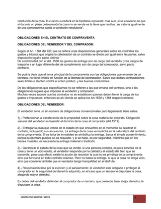 restitución de la cosa, lo cual no sucederá en la hipótesis expuesta; mas aun, si se conviene en que
si durante un plazo determinado la cosa no se vende se la tiene que restituir: se trataría igualmente
de una compraventa sujeta a condición resolutoria".
OBLIGACIONES EN EL CONTRATO DE COMPRAVENTA
OBLIGACIONES DEL VENDEDOR Y DEL COMPRADOR:
Según el Art. 1364 del CC; que se refiere a las disposiciones generales sobre los contratos los
gastos y tributos que origine la celebración de un contrato se divide por igual entre las partes, salvo
disposición legal o pacto distinto ¨.
De conformidad con el Art. 1530 los gastos de entrega son de cargo del vendedor y los cargos de
trasporte a un lugar diferente del de cumplimiento son de cargo del comprador, salvo pacto
contrario.
Se podría decir que el tema principal de la compraventa son las obligaciones que emanan de un
contrato, no tiene límites en función de la libertad de contratación. Salvo que dichas contrataciones
sean ilícitas o atenten contra el orden público, y las buenas costumbres.
De las obligaciones que especificamos no se refieren a las que emana del contrato, sino a las
obligaciones legales que imponen al vendedor y comprador.
Muchas veces sucede que los contratos no se establecen quienes deben llevar la carga de los
gastos e impuestos; entonces es ahí donde se aplica los Art.1530 y 1364 respectivamente.
OBLIGACIONES DEL VENDEDOR:
El vendedor tiene un sin número de obligaciones convencionales pero legalmente tiene estas:
1).- Perfeccionar la transferencia de la propiedad sobre la cosa materia del contrato. Obligación
visceral del vendedor es trasmitir el dominio de la cosa al comprador (Art.1519).
2).- Entregar la cosa que vende en el estado en que encuentre en el momento de celebrar el
contrato, incluyendo sus accesorios. La entrega de la cosa va implícita en la naturaleza del contrato
de la compraventa. Si se tarta de inmuebles es simbólica la entrega, basta el simple consentimiento,
porque la escritura publica no es requisito, y si se hace, es por seguridad, mientras que en los
bienes muebles, es necesaria la entrega material o tradición.
3).- Garantizar el estado de la cosa que se vende; si una persona compra, es para servirse de la
cosa y tiene un vicio oculto, el vendedor responde por la calidad y el estado del bien que se
transmite, para cuyo efecto existe la acción de rescisión la cual no es privativa de la compraventa
sino que funciona en toda contrato oneroso. Pero no basta la entrega, ni que la cosa no tenga vicio,
sino que conviene también que el vendedor tenga tranquilidad en el disfrute.
4).- Responsabilizarse por la evicción y el saneamiento: el vendedor esta obligado a proteger al
comprador en la seguridad del derecho adquirido, en el caso que un tercero le disputase la cosa,
alegando mayor derecho.
Es deber del vendedor defender al comprador de un tercero, que pretende tener mejor derecho, le
disputase la cosa.
CONTRATO DE COMPRA Y VENTA 9
 