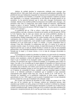 El Contrato de Compraventa – Juan Andrés Orrego Acuña 19
Adolece de nulidad absoluta la compraventa celebrada entre cónyuges (por
aplicación del art. 1466, parte final), salvo que se encuentren judicialmente separados. Esta
prohibición tiene por fundamento resguardar los intereses de los acreedores del marido o de
la mujer, que podrían verse burlados, si el marido o la mujer deudores vendieren sus bienes
más importantes a su cónyuge, sustrayéndolos así del derecho de prenda general de sus
acreedores. La ley pareciera presumir que la venta entre cónyuges forzosamente sería
simulada. Además, la ley también prohíbe las donaciones irrevocables entre cónyuges, y de
permitirse entre ellos la compraventa, bien podría simular tal donación, especialmente
cuando se pacta a vil precio. También lo anterior explicaría, a juicio de algunos, que
conforme al último inciso del artículo 2509 del Código Civil, “La prescripción se suspende
siempre entre cónyuges”.
La prohibición del art. 1796 se refiere a toda clase de compraventas, sea por
escritura pública o privada, voluntaria o forzada (en tal sentido, un fallo de junio de 1920 de
la Corte Suprema, deja en claro que estamos ante una norma prohibitiva absoluta, sin
distingos de ninguna especie y sin excepciones, de manera que la prohibición y la
correspondiente nulidad comprenden tanto las ventas forzadas como las voluntarias), y de
cualesquiera clase de bienes, muebles o inmuebles, corporales o incorporales. Aún más,
también será nula la compraventa, si por ejemplo la parte vendedora fuere una comunidad
hereditaria en la que forma parte la mujer o el marido, y la parte compradora fuere el
cónyuge. Como dice Alessandri, la compraventa será nula a lo menos en la cuota del
comunero marido o mujer. En el mismo sentido, el citado fallo de junio de 1930 de la Corte
Suprema previene que es nulo de nulidad absoluta el contrato de venta de una propiedad
perteneciente a una comunidad formada por el marido y un tercero, hecha a otra comunidad
formada por la mujer y el mismo tercero, si no se trata de cónyuges divorciados (a
perpetuidad).
La jurisprudencia también ha abordado las hipótesis de intervención de interpósita
persona. En un fallo de la Corte de Concepción, de junio de 1951, se puntualiza que si el
marido, como mandatario y dentro del régimen de sociedad conyugal, vende a su propia
mujer lo que el mandante le ha encargado vender, es inaplicable el art. 1796, ya que de
acuerdo a los principios que rigen el contrato de mandato, es el mandante quien vende a la
mujer. Con todo, si no se acredita que la mujer adquirió el inmueble en el ejercicio de una
actividad comercial (o sea, en ejercicio de su patrimonio reservado), el contrato adolecerá
de nulidad, más no absoluta, sino relativa, pues tal acto del marido importa comprar para sí
la propiedad del mandante, porque no otra cosa significa que se la haya vendido a su mujer
en el régimen de comunidad de bienes, atendido a que esa propiedad ingresó al haber
social, y no habiendo justificado el mandatario que el mandante le haya autorizado
expresamente para adquirir dicho bien raíz, como lo faculta el art. 2144 del CC., ha
incurrido ese mandatario en la prohibición establecida en dicha norma, ampliada y
generalizada en el art. 1800, según el cual no puede el mandatario por sí ni por interpósita
persona comprar las cosas que el mandante le ha ordenado vender.
Por su parte, una sentencia de diciembre de 1941, ratifica que aunque el art. 1796,
nada dice de los contratos que los cónyuges celebran por interpósita persona, debe
entenderse que también son nulos, porque en el fondo el contrato lo celebran los cónyuges
valiéndose de un tercero que artificiosamente desempeña el cometido con el objeto de que
se burle la prohibición legal. Agrega el fallo que la ley no define lo que debe entenderse por
interpuesta o interpósita persona, por lo cual hay que tomar estas expresiones en su sentido
 
