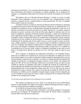 El Contrato de Compraventa – Juan Andrés Orrego Acuña 30
transferencia del dominio. Si se responde afirmativamente, resultaría que si el vendedor no
hace transferencia del dominio al comprador, no habría cumplido con su obligación de
entregar, y el comprador podría pedir la resolución del contrato, de acuerdo con el artículo
1489.
Recordemos que en el Derecho Romano Bonitario o Vulgar, la venta no estaba
destinada a hacer propietario de una cosa al comprador, sino a proporcionarle el goce
pacífico y tranquilo de ella, a proporcionarle la vacua possessionis. Por ello, se aceptaba
como válida la venta de cosa ajena.
El derecho francés no aceptó la doctrina del Derecho Romano Bonitario, regulando
la compraventa como un modo de adquirir el dominio. Siendo así, se comprende que si el
vendedor no es dueño de la cosa, no puede haber transferencia del dominio, y por eso, en el
derecho civil francés la venta de cosa ajena no es válida. Nuestro CC., en cambio, aceptó el
principio de que los contratos sólo sirven de título para adquirir el dominio, pero no son
modo de adquirirlo, siguiendo al Derecho Romano Bonitario; y dentro de la doctrina de
éste, aceptada por nuestro Código, el vendedor no estaba obligado a transferir el dominio al
comprador, siendo el objeto del contrato de compraventa el proporcionar el goce tranquilo
y pacífico de la cosa vendida. En otros términos, el vendedor se obliga a darle al comprador
la plenitud de los derechos que él tiene sobre la cosa, y es por eso que la venta, en ciertos
casos, obliga a transferir el dominio, y ello sucede cuando el vendedor es propietario de la
cosa. Si el vendedor está obligado a proporcionar al comprador el goce tranquilo y pacífico
de la cosa, está obligado a despojarse del dominio cuando lo tenga. Pero si el vendedor no
es propietario de la cosa que vende, cumple su obligación entregando lo que sobre la cosa
tiene; y la prueba de lo anterior, la tenemos en el art. 1815 que valida la venta de cosa
ajena.
De lo expuesto se desprende una importante conclusión: si el comprador llega a
saber que el vendedor no era dueño de la cosa que le ha entregado, no tendrá por ese solo
hecho acción alguna en su contra. Solamente la tendrá cuando sea despojado de la cosa por
actos del dueño, en ejercicio de su dominio. Lo anterior es válido tanto para las hipótesis de
nulidad, de resolución y la obligación de pagar el precio. En tal sentido, una sentencia de
agosto de 1885, de la Corte de Santiago, afirma que el solo hecho de que sea ajena la cosa
vendida no autoriza al comprador para pedir la nulidad del contrato de compraventa. El
mismo fallo descarta también la resolución de la compraventa por ser ajena la cosa vendida,
puntualizándose que no hay fundamento alguno para ello, si no se trata de cosa evicta o
reclamada por el que es dueño. Por su parte, en un fallo de noviembre de 1885 de la Corte
de Iquique, se establece que el comprador no puede negarse a pagar el precio alegando que
la cosa vendida era ajena, pues tal venta es válida, sin perjuicio de los derechos del dueño
mientras no se extingan por el tiempo.
a.3) Forma en que debe hacerse la entrega de la cosa vendida.
De acuerdo a lo dispuesto en el art. 1824, 2º, la entrega de la cosa vendida deberá
hacerse en conformidad a las reglas de la tradición. Debemos distinguir entonces, según se
trate de la entrega de bienes muebles o inmuebles:
Si se trata de la entrega de bienes muebles, rige el art. 684.
Si se trata de la entrega de bienes inmuebles, se efectuará mediante la inscripción
del título en el Registro de Propiedad del Conservador de Bienes Raíces competente
(artículo 686). Esta regla tiene excepciones:
 