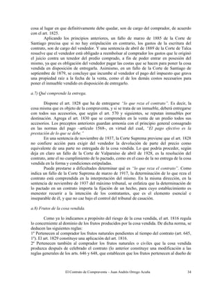 El Contrato de Compraventa – Juan Andrés Orrego Acuña 34
cosa al lugar en que definitivamente debe quedar, son de cargo del comprador, de acuerdo
con el art. 1825.
Aplicando los principios anteriores, un fallo de marzo de 1885 de la Corte de
Santiago precisa que si no hay estipulación en contrario, los gastos de la escritura del
contrato, son de cargo del vendedor. Y una sentencia de abril de 1889 de la Corte de Talca
resuelve que el vendedor está obligado a reembolsar al comprador los gastos que le originó
el juicio contra un tenedor del predio comprado, a fin de poder entrar en posesión del
mismo, ya que es obligación del vendedor pagar las costas que se hacen para poner la cosa
vendida en disposición de entregarla. Asimismo, en un fallo de la Corte de Santiago de
septiembre de 1879, se concluye que incumbe al vendedor el pago del impuesto que grava
una propiedad raíz a la fecha de la venta, como el de los demás costos necesarios para
poner el inmueble vendido en disposición de entregarlo.
a.7) Qué comprende la entrega.
Dispone el art. 1828 que ha de entregarse “lo que reza el contrato”. Es decir, la
cosa misma que es objeto de la compraventa, y si se trata de un inmueble, deberá entregarse
con todos sus accesorios, que según el art. 570 y siguientes, se reputan inmuebles por
destinación. Agrega el art. 1830 que se comprenden en la venta de un predio todos sus
accesorios. Los preceptos anteriores guardan armonía con el principio general consagrado
en las normas del pago –artículo 1568-, en virtud del cual, “El pago efectivo es la
prestación de lo que se debe.”
En una sentencia de noviembre de 1937, la Corte Suprema previene que el art. 1828
no confiere acción para exigir del vendedor la devolución de parte del precio como
equivalente de una parte no entregada de la cosa vendida. Lo que podría proceder, según
deja en claro un fallo de la Corte de Valparaíso de abril de 1928, es la resolución del
contrato, ante el no cumplimiento de lo pactado, como en el caso de la no entrega de la cosa
vendida en la forma y condiciones estipuladas.
Puede prestarse a dificultades determinar qué es “lo que reza el contrato”. Como
indica un fallo de la Corte Suprema de marzo de 1917, la determinación de lo que reza el
contrato está comprendida en la interpretación del mismo. En la misma dirección, en la
sentencia de noviembre de 1937 del máximo tribunal, se enfatiza que la determinación de
lo pactado en un contrato importa la fijación de un hecho, para cuyo establecimiento es
menester recurrir a la intención de los contratantes, que es el elemento esencial e
inseparable de él, y que no cae bajo el control del tribunal de casación.
a.8) Frutos de la cosa vendida.
Como ya lo indicamos a propósito del riesgo de la cosa vendida, el art. 1816 regula
lo concerniente al dominio de los frutos producidos por la cosa vendida. De dicha norma, se
deducen las siguientes reglas:
1º Pertenecen al comprador los frutos naturales pendientes al tiempo del contrato (art. 645,
1º). El art. 1829 constituye una aplicación del art. 1816.
2º Pertenecen también al comprador los frutos naturales o civiles que la cosa vendida
produzca después de celebrado el contrato (lo anterior constituye una modificación a las
reglas generales de los arts. 646 y 648, que establecen que los frutos pertenecen al dueño de
 