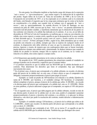 El Contrato de Compraventa – Juan Andrés Orrego Acuña 37
En este punto, los tribunales también se han hecho cargo del alcance de la expresión
“más o menos” o “aproximadamente”, que suelen seguir a la indicación de la superficie
del predio. Según fallos de la Corte de Talca de noviembre de 1900 y de la Corte de
Concepción de noviembre de 1927, si se ha expresado en el contrato cuál es la extensión
del fundo, está llenado el requisito que la ley exige para estimarse que la venta se ha hecho
en consideración a la cabida, aun cuando ésta se indique con el agregado de “más o
menos”, esto es, aproximadamente. En sentido diverso, la Corte de Santiago, en una
sentencia de julio de 1880, asevera que la frase “más o menos” no permite determinar la
extensión real del predio vendido, y manifiesta claramente que la intención de las partes no
fue contratar con relación a la cabida fija indicada en el contrato. A su vez, en un fallo de
diciembre de 1878 de la Corte de Concepción, se reafirma que es venta no con relación a la
cabida, sino como especie o cuerpo cierto, aquella en que la designación de la cosa vendida
se hace diciendo que es “la pequeña quinta como de cuatro y media cuadras de terreno,
varas más o menos”. Si bien -prosigue el fallo-, según la ley, debe entenderse que se vende
un predio con relación a su cabida, siempre que ésta se exprese de cualquier modo en el
contrato, la disposición sólo debe referirse al caso en que la extensión de la cabida sea
precisa, rigurosa y exacta, de manera que con cualesquiera datos que se hayan insertado,
pueda deducirse siempre una cabida total y determinada. Se deduce entonces que cuando la
cabida de un predio es incierta, aunque ella se exprese en el contrato, no se vende con
relación a la cabida, sino como especie o cuerpo cierto.
a.9.4) Situaciones que pueden presentarse en la venta en relación a la cabida.
De acuerdo al art. 1832, pueden presentarse dos situaciones cuando el vendedor no
entrega el predio con la extensión y superficie que el contrato indica:
1º La primera situación es que la cabida real sea MAYOR que la cabida declarada en el
contrato. Para determinar los derechos que tiene el comprador, hay que distinguir
nuevamente dos casos:
* En el primer caso, el precio que corresponde a la cabida sobrante, no excede a la décima
parte del precio de la cabida real: en este caso, el único efecto es que el comprador está
obligado a aumentar proporcionalmente el precio para pagar el exceso.
Ejemplo: se vende un predio de 100 hectáreas con relación a su cabida, fijándose la
suma de $ 100.000.- por hectárea, y el vendedor entrega 102 hectáreas; el comprador
deberá completar el precio, porque el precio de la cabida que sobra -$ 200.000.-, no excede
a la décima parte del precio que corresponde a la cabida real, esto es, $ 1.020.000.- Dicho
en otras palabras, el precio adicional a pagar por el comprador, no supera el 10% del precio
real.
* En el segundo caso, el precio que debe pagarse por la cabida sobrante, excede en más de
una décima parte el precio de la cabida real: en este caso, podrá el comprador aumentar
proporcionalmente el precio o desistirse del contrato, a su arbitrio; y si opta por la última
alternativa, vale decir por pedir la resolución del contrato, tendrá derecho a indemnización
de perjuicios.
Ejemplo: el vendedor entrega 120 hectáreas, y el precio de la cabida que sobra es de
$ 2.000.000.-, monto que excede a la décima parte del precio que corresponde a la cabida
real, es decir, $ 1.200.000.-
2º La segunda situación que contempla el art. 1832, en su inciso 2º, es aquella en que la
cabida real ES MENOR que la cabida declarada. También hay que distinguir dos casos:
 