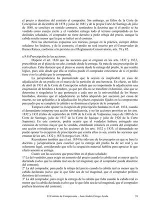 El Contrato de Compraventa – Juan Andrés Orrego Acuña 39
el precio o desistirse del contrato el comprador. Sin embargo, en fallos de la Corte de
Concepción de diciembre de 1878 y junio de 1881 y de la propia Corte de Santiago de julio
de 1880, se concluye en sentido contrario, sentándose la doctrina que si el predio se ha
vendido como cuerpo cierto y el vendedor entrega todo el terreno comprendido en los
deslindes señalados, el comprador no tiene derecho a pedir rebaja del precio, aunque la
cabida resulte menor que la que se indicó en el contrato.
Pero las alternativas expuestas son teóricas, porque en la práctica, siempre deben
señalarse los linderos, y de lo contrario, el predio no será inscrito por el Conservador de
Bienes Raíces, conforme a lo previsto en el Reglamento Conservatorio, arts. 78 y 82.
a.9.6) Prescripción de las acciones.
Dispone el art. 1834 que las acciones que se originan en los arts. 1832 y 1833,
prescribirán en el plazo de un año, contado desde la entrega. Se trata de una prescripción de
corto plazo. Cabe destacar que el plazo se cuente desde la entrega del predio, lo que resulta
lógico, pues sólo desde que ella se realiza puede el comprador cerciorarse de si el predio
tiene o no la cabida que le corresponde.
La jurisprudencia ha puntualizado que la acción es inaplicable en caso de
adjudicación de un predio en el marco de la partición de una herencia. En efecto, un fallo
de abril de 1931 de la Corte de Concepción señala que no importando la adjudicación una
enajenación de heredero a heredero, ya que por ella no se transfiere el dominio, sino que se
determina o singulariza lo que pertenecía a cada uno en la universalidad de los bienes
heredados, dominio que el adjudicatario ya había adquirido por sucesión por causa de
muerte, no son aplicables a la adjudicación los plazos especiales fijados en la compraventa
para pedir que se complete la cabida o se disminuya el precio de lo comprado.
Tampoco cabe oponer la excepción de prescripción fundada en el art. 1834, cuando
el demandante interpone una acción reivindicatoria, y no las acciones previstas en los arts.
1832 y 1833 (fallos de septiembre de 1899 de la Corte de Valparaíso, mayo de 1909 de la
Corte de Santiago, julio de 1917 de la Corte de Iquique y julio de 1920 de la Corte
Suprema). En este contexto, podría ocurrir que el vendedor hubiere entregado una
extensión de terreno mayor que la vendida, entablando entonces en contra del comprador
una acción reivindicatoria y no las acciones de los arts. 1832 y 1833; el demandado no
puede oponer la excepción de prescripción que contra ellas (o sea, contra las acciones que
emanan de los arts. 1832 y 1833) otorga el art. 1834.
Recordemos también que el art. 1834 ha sido uno de los preceptos en que se basa la
doctrina y jurisprudencia para concluir que la entrega del predio ha de ser real y no
solamente legal, considerando que sólo la ocupación material habilita para apreciar lo que
efectivamente se entrega.
Cuatro son las acciones que prescriben en el plazo señalado:
1º La del vendedor, para exigir un aumento del precio cuando la cabida real es mayor que la
declarada (salvo que la cabida real sea de tal magnitud, que el comprador pueda desistirse
del contrato);
2º La del comprador, para pedir la rebaja del precio cuando la cabida real es menor que la
cabida declarada (salvo que lo que falte sea de tal magnitud, que el comprador prefiera
desistirse del contrato);
3º La del comprador, para exigir la entrega de la cabida que falta cuando la cabida real es
menor que la cabida declarada (salvo que lo que falte sea de tal magnitud, que el comprador
prefiera desistirse del contrato);
 