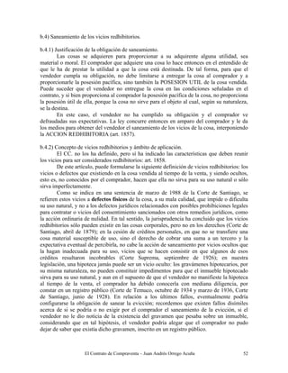 El Contrato de Compraventa – Juan Andrés Orrego Acuña 52
b.4) Saneamiento de los vicios redhibitorios.
b.4.1) Justificación de la obligación de saneamiento.
Las cosas se adquieren para proporcionar a su adquirente alguna utilidad, sea
material o moral. El comprador que adquiere una cosa lo hace entonces en el entendido de
que le ha de prestar la utilidad a que la cosa está destinada. De tal forma, para que el
vendedor cumpla su obligación, no debe limitarse a entregar la cosa al comprador y a
proporcionarle la posesión pacífica, sino también la POSESION UTIL de la cosa vendida.
Puede suceder que el vendedor no entregue la cosa en las condiciones señaladas en el
contrato, y si bien proporciona al comprador la posesión pacífica de la cosa, no proporciona
la posesión útil de ella, porque la cosa no sirve para el objeto al cual, según su naturaleza,
se la destina.
En este caso, el vendedor no ha cumplido su obligación y el comprador ve
defraudadas sus expectativas. La ley concurre entonces en amparo del comprador y le da
los medios para obtener del vendedor el saneamiento de los vicios de la cosa, interponiendo
la ACCION REDHIBITORIA (art. 1857).
b.4.2) Concepto de vicios redhibitorios y ámbito de aplicación.
El CC. no los ha definido, pero sí ha indicado las características que deben reunir
los vicios para ser considerados redhibitorios: art. 1858.
De este artículo, puede formularse la siguiente definición de vicios redhibitorios: los
vicios o defectos que existiendo en la cosa vendida al tiempo de la venta, y siendo ocultos,
esto es, no conocidos por el comprador, hacen que ella no sirva para su uso natural o sólo
sirva imperfectamente.
Como se indica en una sentencia de marzo de 1988 de la Corte de Santiago, se
refieren estos vicios a defectos físicos de la cosa, a su mala calidad, que impide o dificulta
su uso natural, y no a los defectos jurídicos relacionados con posibles prohibiciones legales
para contratar o vicios del consentimiento sancionados con otros remedios jurídicos, como
la acción ordinaria de nulidad. En tal sentido, la jurisprudencia ha concluido que los vicios
redhibitorios sólo pueden existir en las cosas corporales, pero no en los derechos (Corte de
Santiago, abril de 1879); en la cesión de créditos personales, en que no se transfiere una
cosa material susceptible de uso, sino el derecho de cobrar una suma a un tercero y la
expectativa eventual de percibirla, no cabe la acción de saneamiento por vicios ocultos que
la hagan inadecuada para su uso, vicios que se hacen consistir en que algunos de esos
créditos resultaron incobrables (Corte Suprema, septiembre de 1926); en nuestra
legislación, una hipoteca jamás puede ser un vicio oculto: los gravámenes hipotecarios, por
su misma naturaleza, no pueden constituir impedimentos para que el inmueble hipotecado
sirva para su uso natural, y aun en el supuesto de que el vendedor no manifieste la hipoteca
al tiempo de la venta, el comprador ha debido conocerla con mediana diligencia, por
constar en un registro público (Corte de Temuco, octubre de 1934 y marzo de 1936, Corte
de Santiago, junio de 1928). En relación a los últimos fallos, eventualmente podría
configurarse la obligación de sanear la evicción; recordemos que existen fallos disímiles
acerca de si se podría o no exigir por el comprador el saneamiento de la evicción, si el
vendedor no le dio noticia de la existencia del gravamen que pesaba sobre un inmueble,
considerando que en tal hipótesis, el vendedor podría alegar que el comprador no pudo
dejar de saber que existía dicho gravamen, inscrito en un registro público.
 