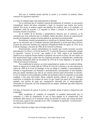 El Contrato de Compraventa – Juan Andrés Orrego Acuña 66
Para que el vendedor pueda ejercitar la acción y se resuelva el contrato, deben
concurrir los siguientes requisitos:
d.1) Que el vendedor haga valer judicialmente su derecho.
No es suficiente que el vendedor requiera privadamente al vendedor, en una gestión
extrajudicial, dentro del plazo estipulado o legal. Es necesario que intente una acción
judicial. Por cierto, lo anterior supone una hipótesis de conflicto, pues si el vendedor y el
comprador están de acuerdo y el segundo se allana a efectuar la restitución, no será
necesario recurrir a la justicia.
En el ámbito de la doctrina y jurisprudencia francesa, por el contrario, se ha
concluido que sería suficiente que el vendedor, dentro del plazo, hiciere un requerimiento
privado al comprador, aunque la acción judicial se ejercitara con posterioridad.
Inicialmente, nuestra jurisprudencia se inclinó por la fórmula francesa, concluyendo
que no era necesario que el vendedor ejerciera judicialmente la acción para hacer efectivo
el pacto de retroventa; bastaba una exigencia extrajudicial (fallos de agosto de 1876, de la
Corte de Santiago, y de junio de 1908, de la Corte de La Serena).
Posteriormente, nuestra jurisprudencia ha resuelto que resulta necesario accionar
judicialmente. En efecto, a la luz de nuestro CC, la solución francesa es inadmisible, porque
la expresión “intentar la acción” que emplea el art. 1885, según se ha interpretado,
significa en su acepción forense deducir o proponer una acción en juicio. De otro modo, no
hay requerimiento legal y nada valen las exigencias privadas o extrajudiciales, establecidas
con prueba testimonial (fallo de noviembre de 1916 de la Corte Suprema y de agosto de
1946 de la Corte de La Serena).
Pero establecido lo anterior, no existe unanimidad en cuanto a la vía judicial idónea.
Según se expresa en el citado fallo de 1946 de la Corte de La Serena, y en otra sentencia de
marzo de 1908 de la Corte de Santiago, la ley no obliga al vendedor o retrocomprador a
efectuar el requerimiento con fórmulas o procedimientos sacramentales al retrovendedor,
para que pueda entenderse que sólo de esa manera ejercita aquél eficazmente su derecho.
La ley no impone al retrocomprador entablar una demanda contra el comprador en que pida
condenar a éste para retrovender. Basta cualquier gestión judicial en que el vendedor
manifieste su propósito de comprar de nuevo lo que vendió con pacto de retroventa (por
ejemplo, una gestión de pago por consignación efectuada por el retrocomprador).
Alessandri no concuerda con esta interpretación tan amplia, señalando que debe deducirse
demanda formal.
d.2) Que al momento de ejercer la acción, el vendedor ponga el precio a disposición del
comprador.
Debe reembolsar el vendedor al comprador la cantidad determinada que se
estipulare o a falta de estipulación, lo que se haya pagado en la compraventa. Este
reembolso debe hacerse en el momento mismo de ejercitar la acción que emana del pacto
de retroventa, según lo da a entender el art. 1881, al emplear la expresión “reembolsando”,
que indica acción simultánea.
d.3) Que el derecho se haga valer en tiempo oportuno.
 