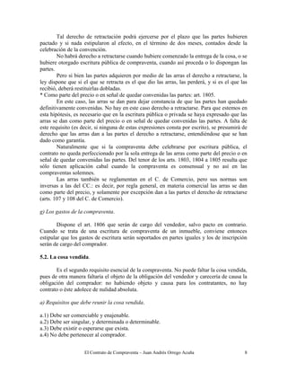 El Contrato de Compraventa – Juan Andrés Orrego Acuña 8
Tal derecho de retractación podrá ejercerse por el plazo que las partes hubieren
pactado y si nada estipularon al efecto, en el término de dos meses, contados desde la
celebración de la convención.
No habrá derecho a retractarse cuando hubiere comenzado la entrega de la cosa, o se
hubiere otorgado escritura pública de compraventa, cuando así proceda o lo dispongan las
partes.
Pero si bien las partes adquieren por medio de las arras el derecho a retractarse, la
ley dispone que si el que se retracta es el que dio las arras, las perderá, y si es el que las
recibió, deberá restituirlas dobladas.
* Como parte del precio o en señal de quedar convenidas las partes: art. 1805.
En este caso, las arras se dan para dejar constancia de que las partes han quedado
definitivamente convenidas. No hay en este caso derecho a retractarse. Para que estemos en
esta hipótesis, es necesario que en la escritura pública o privada se haya expresado que las
arras se dan como parte del precio o en señal de quedar convenidas las partes. A falta de
este requisito (es decir, si ninguna de estas expresiones consta por escrito), se presumirá de
derecho que las arras dan a las partes el derecho a retractarse, entendiéndose que se han
dado como garantía.
Naturalmente que si la compraventa debe celebrarse por escritura pública, el
contrato no queda perfeccionado por la sola entrega de las arras como parte del precio o en
señal de quedar convenidas las partes. Del tenor de los arts. 1803, 1804 a 1805 resulta que
sólo tienen aplicación cabal cuando la compraventa es consensual y no así en las
compraventas solemnes.
Las arras también se reglamentan en el C. de Comercio, pero sus normas son
inversas a las del CC.: es decir, por regla general, en materia comercial las arras se dan
como parte del precio, y solamente por excepción dan a las partes el derecho de retractarse
(arts. 107 y 108 del C. de Comercio).
g) Los gastos de la compraventa.
Dispone el art. 1806 que serán de cargo del vendedor, salvo pacto en contrario.
Cuando se trata de una escritura de compraventa de un inmueble, conviene entonces
estipular que los gastos de escritura serán soportados en partes iguales y los de inscripción
serán de cargo del comprador.
5.2. La cosa vendida.
Es el segundo requisito esencial de la compraventa. No puede faltar la cosa vendida,
pues de otra manera faltaría el objeto de la obligación del vendedor y carecería de causa la
obligación del comprador: no habiendo objeto y causa para los contratantes, no hay
contrato o éste adolece de nulidad absoluta.
a) Requisitos que debe reunir la cosa vendida.
a.1) Debe ser comerciable y enajenable.
a.2) Debe ser singular, y determinada o determinable.
a.3) Debe existir o esperarse que exista.
a.4) No debe pertenecer al comprador.
 