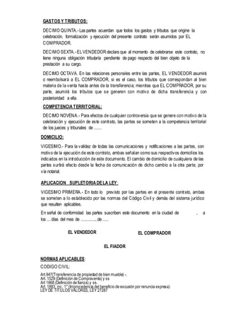 GASTOS Y TRIBUTOS:
DECIMO QUINTA.-Las partes acuerdan que todos los gastos y tributos que origine la
celebración, formalización y ejecución del presente contrato serán asumidos por EL
COMPRADOR.
DECIMO SEXTA.-ELVENDEDOR declara que al momento de celebrarse este contrato, no
tiene ninguna obligación tributaría pendiente de pago respecto del bien objeto de la
prestación a su cargo.
DECIMO OCTAVA. En las relaciones personales entre las partes, EL VENDEDOR asumirá
o reembolsará a EL COMPRADOR, si es el caso, los tributos que correspondan al bien
materia de la venta hasta antes de la transferencia; mientras que EL COMPRADOR, por su
parte, asumirá los tributos que se generen con motivo de dicha transferencia y con
posterioridad a ella.
COMPETENCIA TERRITORIAL:
DECIMO NOVENA.- Para efectos de cualquier controversia que se genere con motivo de la
celebración y ejecución de este contrato, las partes se someten a la competencia territorial
de los jueces y tribunales de ......
DOMICILIO:
VIGESIMO.- Para la validez de todas las comunicaciones y notificaciones a las partes, con
motivo de la ejecución de este contrato, ambas señalan como sus respectivos domicilios los
indicados en la introducción de este documento. El cambio de domicilio de cualquiera de las
partes surtirá efecto desde la fecha de comunicación de dicho cambio a la otra parte, por
vía notarial.
APLICACION SUPLETORIA DELA LEY:
VIGESIMO PRIMERA.- En todo lo previsto por las partes en el presente contrato, ambas
se someten a lo establecido por las normas del Código Civil y demás del sistema jurídico
que resulten aplicables.
En señal de conformidad las partes suscriben este documento en la ciudad de , a
los ... días del mes de ..............de.....
EL VENDEDOR EL COMPRADOR
EL FIADOR
NORMAS APLICABLES:
CODIGO CIVIL:
Art.947{Transferencia de propiedad de bien mueble) -.
Art. 1529 (Definición de Compraventa) y ss
Art 1868 (Definición de fianza) y ss.
Art. 1883, inc. 1°(Improcedencia del beneficio de excusión por renuncia expresa)
LEY DE TITULOS VALORES, LEY 27287
 