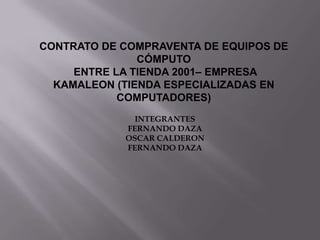 CONTRATO DE COMPRAVENTA DE EQUIPOS DE CÓMPUTO  ENTRE LA TIENDA 2001– EMPRESA  KAMALEON (TIENDA ESPECIALIZADAS EN COMPUTADORES) INTEGRANTES FERNANDO DAZA OSCAR CALDERON FERNANDO DAZA 