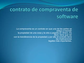 contrato de compraventa de software La compraventa es un contrato en que una de las partes se obliga a trasmitirla propiedad de una cosa y la otra a pagarla en dinero. Es decir, tiene que vercon la transferencia de la propiedad y por ello el contrato tiene las implicacioneslegales más importantes. 