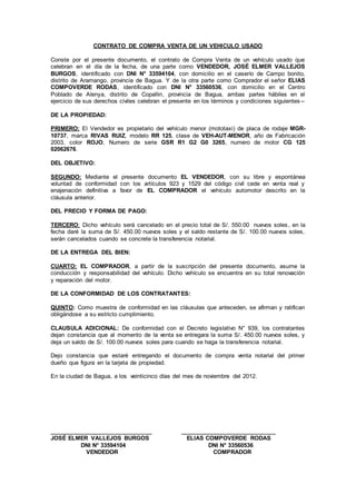 CONTRATO DE COMPRA VENTA DE UN VEHICULO USADO
Conste por el presente documento, el contrato de Compra Venta de un vehículo usado que
celebran en el día de la fecha, de una parte como VENDEDOR, JOSÉ ELMER VALLEJOS
BURGOS, identificado con DNI N° 33594104, con domicilio en el caserío de Campo bonito,
distrito de Aramango, provincia de Bagua. Y de la otra parte como Comprador el señor ELIAS
COMPOVERDE RODAS, identificado con DNI N° 33560536, con domicilio en el Centro
Poblado de Alenya, distrito de Copallin, provincia de Bagua, ambas partes hábiles en el
ejercicio de sus derechos civiles celebran el presente en los términos y condiciones siguientes --
DE LA PROPIEDAD:
PRIMERO: El Vendedor es propietario del vehículo menor (mototaxi) de placa de rodaje MGR-
10737, marca RIVAS RUIZ, modelo RR 125, clase de VEH-AUT-MENOR, año de Fabricación
2003, color ROJO, Numero de serie GSR R1 G2 G0 3265, numero de motor CG 125
02062676.
DEL OBJETIVO:
SEGUNDO: Mediante el presente documento EL VENDEDOR, con su libre y espontánea
voluntad de conformidad con los artículos 923 y 1529 del código civil cede en venta real y
enajenación definitiva a favor de EL COMPRADOR el vehículo automotor descrito en la
cláusula anterior.
DEL PRECIO Y FORMA DE PAGO:
TERCERO: Dicho vehículo será cancelado en el precio total de S/. 550.00 nuevos soles, en la
fecha daré la suma de S/. 450.00 nuevos soles y el saldo restante de S/. 100.00 nuevos soles,
serán cancelados cuando se concrete la transferencia notarial.
DE LA ENTREGA DEL BIEN:
CUARTO: EL COMPRADOR, a partir de la suscripción del presente documento, asume la
conducción y responsabilidad del vehículo. Dicho vehículo se encuentra en su total renovación
y reparación del motor.
DE LA CONFORMIDAD DE LOS CONTRATANTES:
QUINTO: Como muestra de conformidad en las cláusulas que anteceden, se afirman y ratifican
obligándose a su estricto cumplimiento.
CLAUSULA ADICIONAL: De conformidad con el Decreto legislativo N° 939, los contratantes
dejan constancia que al momento de la venta se entregara la suma S/. 450.00 nuevos soles, y
deja un saldo de S/. 100.00 nuevos soles para cuando se haga la transferencia notarial.
Dejo constancia que estaré entregando el documento de compra venta notarial del primer
dueño que figura en la tarjeta de propiedad.
En la ciudad de Bagua, a los veinticinco días del mes de noviembre del 2012.
_______________________________ _____________________________
JOSÉ ELMER VALLEJOS BURGOS ELIAS COMPOVERDE RODAS
DNI N° 33594104 DNI N° 33560536
VENDEDOR COMPRADOR
 