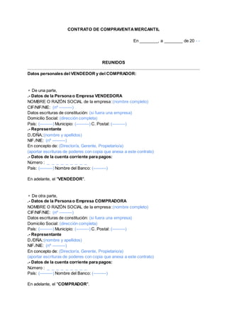 CONTRATO DE COMPRAVENTAMERCANTIL
En ________, a ________ de 20 - -
REUNIDOS
Datos personales del VENDEDOR y del COMPRADOR:
▹De una parte,
.- Datos de la Persona o Empresa VENDEDORA
NOMBRE O RAZÓN SOCIAL de la empresa :(nombre completo)
CIF/NIF/NIE: (nº ---------)
Datos escrituras de constitución: (si fuera una empresa)
Domicilio Social: (dirección completa)
País: (---------) Municipio: (---------) C. Postal: (---------)
.- Representante
D./DÑA.:(nombre y apellidos)
NIF./NIE: (nº ---------)
En concepto de: (Director/a, Gerente, Propietario/a)
(aportar escrituras de poderes con copia que anexa a este contrato)
.- Datos de la cuenta corriente para pagos:
Número : _ _ _ _ _ _ _ _ _
País: (---------) Nombre del Banco: (---------)
En adelante, el "VENDEDOR".
▹De otra parte,
.- Datos de la Persona o Empresa COMPRADORA
NOMBRE O RAZÓN SOCIAL de la empresa :(nombre completo)
CIF/NIF/NIE: (nº ---------)
Datos escrituras de constitución: (si fuera una empresa)
Domicilio Social: (dirección completa)
País: (---------) Municipio: (---------) C. Postal: (---------)
.- Representante
D./DÑA.:(nombre y apellidos)
NIF./NIE: (nº ---------)
En concepto de: (Director/a, Gerente, Propietario/a)
(aportar escrituras de poderes con copia que anexa a este contrato)
.- Datos de la cuenta corriente para pagos:
Número : _ _ _ _ _ _ _ _ _
País: (---------) Nombre del Banco: (---------)
En adelante, el "COMPRADOR".
 