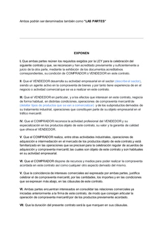 Ambos podrán ser denominados también como “LAS PARTES”
EXPONEN
I. Que ambas partes reúnen los requisitos exigidos por la LEY para la celebración del
siguiente contrato y que, se reconocen y han acreditado previamente y suficientemente a
juicio de la otra parte, mediante la exhibición de los documentos acreditativos
correspondientes, su condición de COMPRADOR o VENDEDOR en este contrato.
II. Que el VENDEDOR desarrolla su actividad empresarial en el sector (describe el sector),
siendo un agente activo en la compraventa de bienes y por tanto tiene experiencia de en el
negocio o actividad comercial que se va a realizar en este contrato.
III. Que el VENDEDOR en particular, y a los efectos que interesan en este contrato, negocia
de forma habitual, en distintas condiciones, operaciones de compraventa mercantil de
(detallar tipos de productos que se van a comercializar) y de los subproductos derivados de
su tratamiento industrial, operaciones que constituyen parte de su objeto empresarial en el
tráfico mercantil.
IV. Que el COMPRADOR reconoce la actividad profesional del VENDEDOR y su
especialización en los productos objeto de este contrato, su valor y la garantía de calidad
que ofrece el VENDEDOR.
V. Que el COMPRADOR realiza, entre otras actividades industriales, operaciones de
adquisición e intermediación en el mercado de los productos objeto de este contrato,y está
familiarizado en las operaciones que se precisan para la celebración regular de acuerdos de
adquisición y compraventa mercantil, las cuales son objeto de este contrato y son habituales
en su actividad empresarial.
VI. Que el COMPRADOR dispone de recursos y medios para poder realizar la compraventa
acordada en este contrato así como cualquier otro aspecto derivado del mismo.
V. Que la coincidencia de intereses comerciales así expresada por ambas partes, justifica
celebrar el de compraventa mercantil, por las cantidades, los importes y en las condiciones
que se expresan más abajo, en las cláusulas de este contrato.
VI. Ambas partes encuentran interesados en consolidar las relaciones comerciales ya
iniciadas anteriormente a la firma de este contrato, de modo que consigan articular la
operación de compraventa mercantil por de los productos previamente acordado.
VII. Que la duración del presente contrato será la que marquen en sus cláusulas.
 