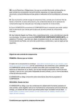 VIII. Los de Derechos y Obligaciones a los que se someten libremente ambas partes en
este contrato de compraventa mercantil vendrán expuestas a lo largo del presente
documento, comprometiéndose ambas partes a realizarlas de forma profesional y de buena
fe.
IX. Que el presente contrato recoge el compromiso final y cerrado por el volumen final de
bienes a transmitir, el precio del producto y las condiciones básicas de la operación de
compraventa según las cláusulas que más abajo se exponen en el documento.
X. Que el VENDEDOR suministrará al COMPRADOR todo lo necesario para poder realizar
toda la información que solicite para la ejecución de este contrato de compraventa
mercantil.
XI. Que habiendo llegado las Partes, libre y espontáneamente, a una coincidencia mutua de
sus voluntades, formalizan el presente CONTRATO DE COMPRAVENTAMERCANTIL, en
adelante el "Contrato" , que tiene por objeto el establecimiento de una relación Mercantil y
Comercial entre las Partes, así como de sus términos y condiciones, y que se regirá por las
siguientes,
ESTIPULACIONES
Objeto de este contrato de compraventa
PRIMERA.- Bienes que se venden
El objeto de la compraventa lo constituye: (describir el producto que se va a vender y para
que lo va a usar el comprador), con las características, las condiciones y las cualidades que
el COMPRADOR admite conocer y aceptar como útiles para sus propios fines, cuyos
extremos se relacionan en un Anexo, que ha sido revisado previamente a la firma de este
contrato, y que se une, como parte inseparable de este contrato y con su misma naturaleza,
al final de este documento.
El VENDEDOR se obliga a transmitir sobre estos bienes descritos la propiedad al
COMPRADOR.
SEGUNDA.- Estado del bien
El VENDEDOR se obliga a que las condiciones de calidad sobre los bienes pactados en
este contrato, serán exigibles tanto en el momento de la compraventa como en la fecha de
entrega, y el estado del bien será el que ambas partes hayan acordado como la ideal. (se
puede añadir un anexo a este contrato con las condiciones de calidad y estado de bien
objeto de este contrato)
Condiciones que regulan la compraventa mercantil
 