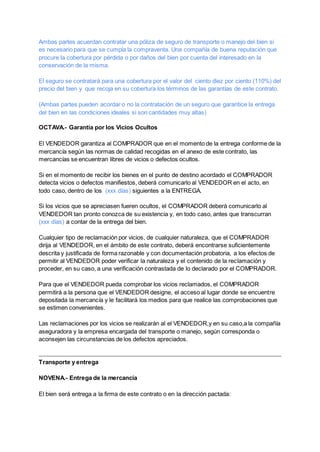 Ambas partes acuerdan contratar una póliza de seguro de transporte o manejo del bien si
es necesario para que se cumpla la compraventa. Una compañía de buena reputación que
procure la cobertura por pérdida o por daños del bien por cuenta del interesado en la
conservación de la misma.
El seguro se contratará para una cobertura por el valor del ciento diez por ciento (110%) del
precio del bien y que recoja en su cobertura los términos de las garantías de este contrato.
(Ambas partes pueden acordar o no la contratación de un seguro que garantice la entrega
del bien en las condiciones ideales si son cantidades muy altas)
OCTAVA.- Garantía por los Vicios Ocultos
El VENDEDOR garantiza al COMPRADOR que en el momento de la entrega conforme de la
mercancía según las normas de calidad recogidas en el anexo de este contrato, las
mercancías se encuentran libres de vicios o defectos ocultos.
Si en el momento de recibir los bienes en el punto de destino acordado el COMPRADOR
detecta vicios o defectos manifiestos, deberá comunicarlo al VENDEDOR en el acto, en
todo caso, dentro de los (xxx días) siguientes a la ENTREGA.
Si los vicios que se apreciasen fueren ocultos, el COMPRADOR deberá comunicarlo al
VENDEDOR tan pronto conozca de su existencia y, en todo caso, antes que transcurran
(xxx días) a contar de la entrega del bien.
Cualquier tipo de reclamación por vicios, de cualquier naturaleza, que el COMPRADOR
dirija al VENDEDOR, en el ámbito de este contrato, deberá encontrarse suficientemente
descrita y justificada de forma razonable y con documentación probatoria, a los efectos de
permitir al VENDEDOR poder verificar la naturaleza y el contenido de la reclamación y
proceder, en su caso, a una verificación contrastada de lo declarado por el COMPRADOR.
Para que el VENDEDOR pueda comprobar los vicios reclamados, el COMPRADOR
permitirá a la persona que el VENDEDOR designe, el acceso al lugar donde se encuentre
depositada la mercancía y le facilitará los medios para que realice las comprobaciones que
se estimen convenientes.
Las reclamaciones por los vicios se realizarán al el VENDEDOR,y en su caso,a la compañía
aseguradora y la empresa encargada del transporte o manejo, según corresponda o
aconsejen las circunstancias de los defectos apreciados.
Transporte y entrega
NOVENA.- Entrega de la mercancía
El bien será entrega a la firma de este contrato o en la dirección pactada:
 
