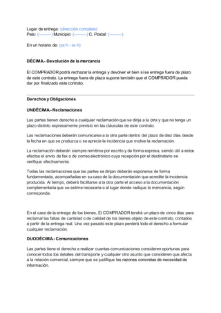 Lugar de entrega: (dirección completa)
País: (---------) Municipio: (---------) C. Postal: (---------)
En un horario de: (xx h - xx h)
DÉCIMA.- Devolución de la mercancía
El COMPRADOR podrá rechazar la entrega y devolver el bien si se entrega fuera de plazo
de este contrato. La entrega fuera de plazo supone también que el COMPRADOR pueda
dar por finalizado este contrato.
Derechos y Obligaciones
UNDÉCIMA.- Reclamaciones
Las partes tienen derecho a cualquier reclamación que se dirija a la otra y que no tenga un
plazo distinto expresamente previsto en las cláusulas de este contrato.
Las reclamaciones deberán comunicarse a la otra parte dentro del plazo de diez días desde
la fecha en que se produzca o se aprecie la incidencia que motive la reclamación.
La reclamación deberán siempre remitirse por escrito y de forma expresa, siendo útil a estos
efectos el envío de fax o de correo electrónico cuya recepción por el destinatario se
verifique efectivamente.
Todas las reclamaciones que las partes se dirijan deberán exponerse de forma
fundamentada, acompañadas en su caso de la documentación que acredite la incidencia
producida. Al tiempo, deberá facilitarse a la otra parte el acceso a la documentación
complementaria que se estime necesaria o al lugar donde radique la mercancía, según
corresponda.
En el caso de la entrega de los bienes, El COMPRADOR tendrá un plazo de cinco días para
reclamar las faltas de cantidad o de calidad de los bienes objeto de este contrato, contados
a partir de la entrega real. Una vez pasado este plazo perderá todo el derecho a formular
cualquier reclamación.
DUODÉCIMA.- Comunicaciones
Las partes tiene el derecho a realizar cuantas comunicaciones consideren oportunas para
conocer todos los detalles del transporte y cualquier otro asunto que consideren que afecta
a la relación comercial, siempre que se justifique las razones concretas de necesidad de
información.
 