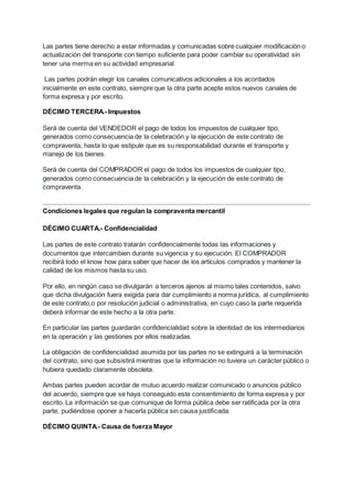 Las partes tiene derecho a estar informadas y comunicadas sobre cualquier modificación o
actualización del transporte con tiempo suficiente para poder cambiar su operatividad sin
tener una merma en su actividad empresarial.
Las partes podrán elegir los canales comunicativos adicionales a los acordados
inicialmente en este contrato, siempre que la otra parte acepte estos nuevos canales de
forma expresa y por escrito.
DÉCIMO TERCERA.- Impuestos
Será de cuenta del VENDEDOR el pago de todos los impuestos de cualquier tipo,
generados como consecuencia de la celebración y la ejecución de este contrato de
compraventa, hasta lo que estipule que es su responsabilidad durante el transporte y
manejo de los bienes.
Será de cuenta del COMPRADOR el pago de todos los impuestos de cualquier tipo,
generados como consecuencia de la celebración y la ejecución de este contrato de
compraventa.
Condiciones legales que regulan la compraventa mercantil
DÉCIMO CUARTA.- Confidencialidad
Las partes de este contrato tratarán confidencialmente todas las informaciones y
documentos que intercambien durante su vigencia y su ejecución. El COMPRADOR
recibirá todo el know how para saber que hacer de los artículos comprados y mantener la
calidad de los mismos hasta su uso.
Por ello, en ningún caso se divulgarán a terceros ajenos al mismo tales contenidos, salvo
que dicha divulgación fuera exigida para dar cumplimiento a norma jurídica, al cumplimiento
de este contrato,o por resolución judicial o administrativa, en cuyo caso la parte requerida
deberá informar de este hecho a la otra parte.
En particular las partes guardarán confidencialidad sobre la identidad de los intermediarios
en la operación y las gestiones por ellos realizadas.
La obligación de confidencialidad asumida por las partes no se extinguirá a la terminación
del contrato, sino que subsistirá mientras que la información no tuviera un carácter público o
hubiera quedado claramente obsoleta.
Ambas partes pueden acordar de mutuo acuerdo realizar comunicado o anuncios público
del acuerdo, siempre que se haya conseguido este consentimiento de forma expresa y por
escrito. La información se que comunique de forma pública debe ser ratificada por la otra
parte, pudiéndose oponer a hacerla pública sin causa justificada.
DÉCIMO QUINTA.- Causa de fuerza Mayor
 