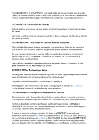 Ni el VENDEDOR ni el COMPRADOR será responsable por ningún retraso, cumplimiento
defectuoso o incumplimiento en las obligaciones que les impone este contrato cuando dicho
retraso, cumplimiento defectuoso o incumplimiento obedezca a causas de fuerza mayor.
DÉCIMO SEXTA.- Finalización del contrato
Este contrato se termina una vez que finalice en la fecha prevista en entrega total de todas
los bienes.
Los vicios se podrán reclamar aunque el contrato se de por finalizado con la entrega total de
los bienes acordados.
DÉCIMO SÉPTIMA.- Finalización del contrato de forma anticipada
El contrato también puede finalizar en cualquier momento si una de las partes considera
que la otra no está actuando según las obligaciones que se expresan en este contrato.
En este caso podrá rescindir el contrato de forma unilateral enviando una comunicación
expresa, por escrito y con copia de contenido de las pruebas del incumplmiento a la
dirección fijada en este contrato.
Las molestias causadas por este incumplimiento se podrán valorar y presentar a la otra
parte y reclamar por vía de acuerdo o vía judicial.
DÉCIMO OCTAVA.- Protección de datos
Ambas partes se comprometen a reservar y guardar los datos según la legislación actual del
lugar de celebración del contrato y del desarrollo de la actividad.
Las partes deberán hacer público los datos que la Ley obligue.
Esta obligación de confidencialidad de datos se alargará por un periodo de (x años) a
contar desde el mismo día de la finalización de este contrato.
DÉCIMO NOVENA.- Subrogación o transmisión del contrato
Si ambas partes están de acuerdo este contrato se puede subrogar, transmitir o vender a
otra empresa o empresario que asuma todas las condiciones pactadas en este documento.
Por temas de salud o familIares justificados con los correspondientes certificados el
VENDEDOR podrá admitir una subrogación temporal del contrato si ambas partes llegan a
un acuerdo y se firma fuera de este documento.
A su vez, si se produce el caso contrario, donde es el VENDEDOR la que subroga,
transmite o vende su negocio a un tercero, deberá informar por escrito, de forma expresa y
con un periodo de antelación de (x días) al COMPRADOR. En este caso el COMPRADOR
no podrá rescindir el contrato, y este se respetará con los mismos derecho y obligaciones
que tiene actualmente, no pudiendo sufrir modificaciones no reflejadas en este documento.
 