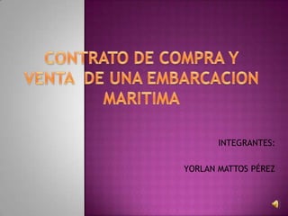 CONTRATO DE COMPRA Y VENTA  DE UNA EMBARCACION MARITIMA INTEGRANTES: YORLAN MATTOS PÉREZ 