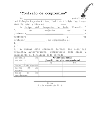 “Contrato de compromiso"
Yo , estudiante
del Colegio Augusto Winter, del tercero básico, tengo
años de edad y vivo en
Participo del Proyecto de Aula llamado "
", en conjunto con la
profesora________________________________, la
profesora______________________ y el
profesor_________________, me comprometo a:
1.-
2.-
3.- A cuidar este contrato durante los días del
proyecto, autoevaluarme, completarlo cada clase y
entregarlo al finalizar cada jornada.
Jornadas de
Autoevaluación:
encuentro
¿Cumplí con mis compromisos?
Sí No
Lunes 25 de agosto
Jueves 28 de
agosto
Lunes 01 de
septiembre
Firma
25 de agosto de 2014