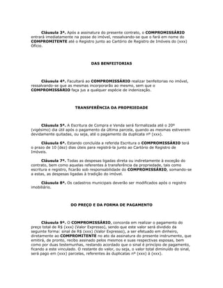 Cláusula 3ª. Após a assinatura do presente contrato, o COMPROMISSÁRIO
entrará imediatamente na posse do imóvel, ressalvando-se que o fará em nome do
COMPROMITENTE até o Registro junto ao Cartório de Registro de Imóveis do (xxx)
Ofício.



                                 DAS BENFEITORIAS



      Cláusula 4ª. Facultará ao COMPROMISSÁRIO realizar benfeitorias no imóvel,
ressalvando-se que as mesmas incorporarão ao mesmo, sem que o
COMPROMISSÁRIO faça jus a qualquer espécie de indenização.



                        TRANSFERÊNCIA DA PROPRIEDADE



      Cláusula 5ª. A Escritura de Compra e Venda será formalizada até o 20º
(vigésimo) dia útil após o pagamento da última parcela, quando as mesmas estiverem
devidamente quitadas, ou seja, até o pagamento da duplicata nº (xxx).

     Cláusula 6ª. Estando concluída a referida Escritura o COMPROMISSÁRIO terá
o prazo de 10 (dez) dias úteis para registrá-la junto ao Cartório de Registro de
Imóveis.

      Cláusula 7ª. Todas as despesas ligadas direta ou indiretamente à exceção do
contrato, bem como aquelas referentes à transferência da propriedade, tais como
escritura e registro, ficarão sob responsabilidade do COMPROMISSÁRIO, somando-se
a estas, as despesas ligadas à tradição do imóvel.

     Cláusula 8ª. Os cadastros municipais deverão ser modificados após o registro
imobiliário.



                      DO PREÇO E DA FORMA DE PAGAMENTO



      Cláusula 9ª. O COMPROMISSÁRIO, concorda em realizar o pagamento do
preço total de R$ (xxx) (Valor Expresso), sendo que este valor será dividido da
seguinte forma: sinal de R$ (xxx) (Valor Expresso), a ser efetuado em dinheiro,
diretamente ao COMPROMITENTE no ato da assinatura do presente instrumento, que
emitirá, de pronto, recibo assinado pelos mesmos e suas respectivas esposas, bem
como por duas testemunhas, restando acordado que o sinal é princípio de pagamento,
ficando a este vinculado. O restante do valor, ou seja, o valor total diminuído do sinal,
será pago em (xxx) parcelas, referentes às duplicatas nº (xxx) à (xxx).
 