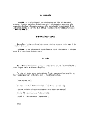 DA RESCISÃO



      Cláusula 16ª. A inadimplência dos pagamentos por mais de três meses,
acarretará de plano a rescisão deste instrumento, independente de comunicação
prévia, sem direito a indenização alguma, salvo a restituição do valor pago. Já os
acréscimos, correções e o valor dado a título de sinal, serão revertidos em favor do
COMPROMITENTE.



                               DISPOSIÇÕES GERAIS



     Cláusula 17ª. O presente contrato passa a vigorar entre as partes a partir da
assinatura do mesmo.

     Cláusula 18ª. Os herdeiros ou sucessores das partes contratantes se obrigam
desde já ao inteiro teor deste contrato.



                                      DO FORO



     Cláusula 19ª. Para dirimir quaisquer controvérsias oriundas do CONTRATO, as
partes elegem o foro da comarca de (xxx);


     Por estarem, assim justos e contratados, firmam o presente instrumento, em
duas vias de igual teor, juntamente com 2 (duas) testemunhas.


     (Local, data e ano).


     (Nome e assinatura do Compromissário vendedor e sua esposa)

     (Nome e assinatura do Compromissário comprador e sua esposa)

     (Nome, RG e assinatura da Testemunha 1)

     (Nome, RG e assinatura da Testemunha 2)


     ________
     Nota:
 