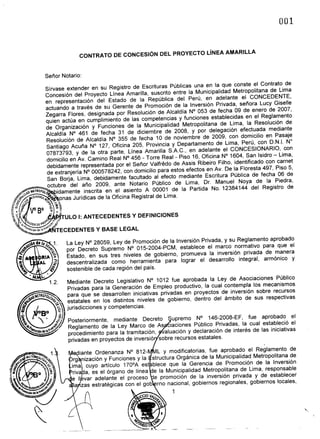 Sirvase extender en su Registro de Escrituras Publicas una en la que conste el Contrato de
                               Concesi6n del Proyecto LInea Amarilla, suscrito entre la Municipalidad Metropolitana de Lima
                               en representaci6n del Estado de la Republica del Peru, en adelante el CONCEDENTE,
                               actuando a traves de su Gerente de Promoci6n de la Inversi6n Privada, senora Lucy Giselle
                               Zegarra Flores, designada por Resoluci6n de Alcaldia N° 053 de fecha 09 de enero de 2007,
                               quien actua en cumplimiento de las competencias y funciones establecidas en el Reglamento
                               de Organizaci6n y Funciones de la Municipalidad Metropolitana de Lima, la Resoluci6n de
                               Alcaldia N° 461 de fecha 31 de diciembre de 2008, y por delegaci6n efectuada mediante
                               Resoluci6n de Alcaldia N° 355 de fecha 10 de noviembre de 2009, con domicilio en Pasaje
                               Santiago Acuna N° 127, Oficina 205, Provincia y Departamento de Lima, Peru, con D.N.. N°
                               07873793, Y de la otra parte, LInea Amarilla S.A.C., en adelante el CONCESIONARIO, con
                               domicilio en Av. Camino Real N° 456 - Torre Real - Piso 16, Oficina N° 1604, San Isidro - Lima,
                               debidamente representada por el Senor Valfn§do de Assis Ribeiro Filho, identificado con camet
                               de extranjeria N° 000578242, con domicilio para estos efectos en Av. De la Floresta 497, Piso 5,
                               San Borja, Lima, debidamente facultado al efecto mediante Escritura Publica de fecha 06 de
                               octubre del ana 2009, ante Notario Publico de Lima, Dr. Manuel Noya de la Piedra,
           ,'V~~
               Af.TROPOll         idamente inscrita en el asiento A 00001 de la Partida No. 12384144 del Registro de
  J-"''"".~ 'GAR~~                  onas Juridicas de la Oficina Registral de Lima.
t~·~                           ~~~

((:(;.- vo BO                     ~      1
'i' - .
   vq.        ""1DoROE?~~
                             1<.6.
                                 .~~i
                                       0;"     ULO I: ANTECEDENTES      Y DEFINICIONES
           JC;o/        ~~~-.;;,
            .IIOe/onde'."             TECEDENTES Y BASE LEGAL

                                               La Ley N° 28059, Ley de Promoci6n de la Inversi6n Privada, y su Reglamento aprobado
                                               por Decreto Supremo N° 015-2004-PCM, establece el marco normativo para que el
                                               Estado, en sus tres niveles de gobierno, promueva la inversi6n privada de manera
                                               descentralizada  como herramienta para lograr el desarrollo integral, arm6nico y
                                               sostenible de cada regi6n del pais.

                                                Mediante Decreto Legislativo N° 1012 fue aprobada la Ley de Asociaciones Publico
                                                Privadas para la Generaci6n de Empleo productivo, la cual contempla los mecanismos
             ~~)lElROPOlll                    para que se desarrollen iniciativas privadas en proyectos de inversi6n sobre recursos
       b~.
   If;
   G)
       .               080--;
                                 (~."'<J.~



                                      ~
                                               estatales en los distintos niveles de gobierno, dentro del ambito de sus respectivas
                                               jurisdicciones y competencias.                                    .

                      .~ I                   Posteriormente,   mediante Decreto     upremo N° 146-2008-EF,        fue aprobado el
           ~~                ':-~             Reglamento de la Ley Marco de As ciaciones Publico Privadas, la cual estableci6 el
                       ndt~ .                 procedimiento para la tramitaci6n,  aluaci6n y declaraci6n de interes de las iniciativas
                                               privadas en proyectos de inversi6 sobre recursos estatales.

                                                   diante Ordenanza N° 812-      L Y modificatorias, fue aprobado el Reglamento de
                                                 rg nizaci6n y Funciones y la structura Organica de la Municipalidad Metropolitana de
                                                ima cuyo articulo 1700A est blece que la Gerencia de Promoci6n de la Inversi6n
                                                 riva a, es el 6rgano de linea e la Municipalidad Metropolitana de Lima, responsable
                                                e II var adelante el proceso   e promoci6n de la inversi6n privada y de establecer
                                                 ia zas estrategicas con el gob rno nacional, gobiernos regionales, gobiernos locales,
                                                                                      1
 