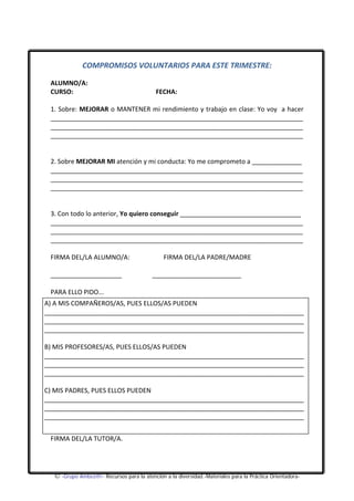 COMPROMISOS VOLUNTARIOS PARA ESTE TRIMESTRE: 
ALUMNO/A: 
CURSO: FECHA: 
1. Sobre: MEJORAR o MANTENER mi rendimiento y trabajo en clase: Yo voy a hacer 
_______________________________________________________________________ 
_______________________________________________________________________ 
_______________________________________________________________________ 
2. Sobre MEJORAR MI atención y mi conducta: Yo me comprometo a ______________ 
_______________________________________________________________________ 
_______________________________________________________________________ 
_______________________________________________________________________ 
3. Con todo lo anterior, Yo quiero conseguir __________________________________ 
_______________________________________________________________________ 
_______________________________________________________________________ 
_______________________________________________________________________ 
FIRMA DEL/LA ALUMNO/A: FIRMA DEL/LA PADRE/MADRE 
____________________ _________________________ 
PARA ELLO PIDO... 
A) A MIS COMPAÑEROS/AS, PUES ELLOS/AS PUEDEN 
_________________________________________________________________________ 
_________________________________________________________________________ 
_________________________________________________________________________ 
B) MIS PROFESORES/AS, PUES ELLOS/AS PUEDEN 
_________________________________________________________________________ 
_________________________________________________________________________ 
_________________________________________________________________________ 
C) MIS PADRES, PUES ELLOS PUEDEN 
_________________________________________________________________________ 
_________________________________________________________________________ 
_________________________________________________________________________ 
FIRMA DEL/LA TUTOR/A. 
© -Grupo Ambez@r- Recursos para la atención a la diversidad.-Materiales para la Práctica Orientadora- 
