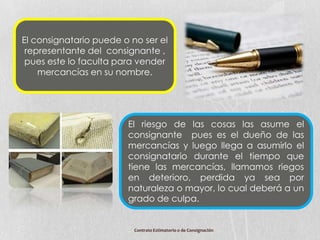 El consignatario puede o no ser el
 representante del consignante ,
 pues este lo faculta para vender
    mercancías en su nombre.




                        El riesgo de las cosas las asume el
                        consignante pues es el dueño de las
                        mercancías y luego llega a asumirlo el
                        consignatario durante el tiempo que
                        tiene las mercancías, llamamos riegos
                        en deterioro, perdida ya sea por
                        naturaleza o mayor, lo cual deberá a un
                        grado de culpa.


                          Contrato Estimatorio o de Consignación
 