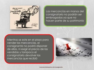 Las mercancías en manos del
                                     consignatario no podrán ser
                                     embragadas ya que no
                                     hacen parte de su patrimonio




Mientras se este en el plazo para
vender las mercancías, el
consignante no podrá disponer
de ellas, ni exigir el precio de las
vendidas y tampoco el
consignatario devolver las
mercancías que recibió


                           Contrato Estimatorio o de Consignación
 