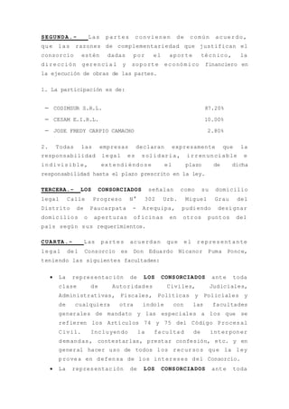 SEGUNDA.- Las partes convienen de común acuerdo,
que las razones de complementariedad que justifican el
consorcio estén dadas por el aporte técnico, la
dirección gerencia l y soporte económico financiero en
la ejecución de obras de las partes.
1. La participación es de:
 CODIMSUR S.R.L. 87.20%
 CESAM E.I.R.L. 10.00%
 JOSE FREDY CARPIO CAMACHO 2.80%
2. Todas las empresas declaran expresamente que la
responsabilidad legal es solidaria, irrenunciable e
indivisible, extendiéndose el plazo de dicha
responsabilidad hasta el plazo prescrito en la ley.
TERCERA.- LOS CONSORCIADOS señalan como su domicilio
legal Calle Progreso N° 302 Urb. Miguel Grau del
Distrito de Paucarpata - Arequipa, pudiendo designar
domicilios o aperturas oficinas en otros puntos del
país según sus requerimientos.
CUARTA.- Las partes acuerdan que el representante
legal del Consorcio es Don Eduardo Nicanor Puma Ponce,
teniendo las siguientes facultades:
 La representación de LOS CONSORCIADOS ante toda
clase de Autoridades Civiles, Judiciales,
Administrativas, Fiscales, Políticas y Policiales y
de cualquiera otra índole con las facultades
generales de mandato y las especiales a los que se
refieren los Artículos 74 y 75 del Código Procesal
Civil. Incluyendo la facultad de interponer
demandas, contestarlas, prestar confesión, etc. y en
general hacer uso de todos los recursos que la ley
provea en defensa de los intereses del Consorcio.
 La representación de LOS CONSORCIADOS ante toda
 