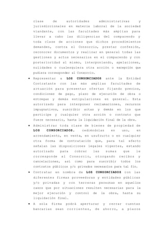clase de autoridades administrativas y
jurisdiccionales en materia laboral de la sociedad
viandante, con las facultades más amplias para
llevar a cabo las diligencias del comparendo y
toda clase de acciones que dichos procedimientos
demanden, contra el Consorcio, prestar confesión,
reconocer documentos y realizar en general todas las
gestiones y actos necesarios en el comparendo y con
posterioridad al mismo, interponiendo, apelaciones,
nulidades o cualesquiera otra acción o excepción que
pudiera corresponder al Consorcio.
 Representar a LOS CONSORCIADOS ante la Entidad
Contratante con las más amplias facultades de
actuación para presentar ofertas fijando precios,
condiciones de pago, plazo de ejecución de obra o
entregas y demás estipulaciones en general. Esta
autorizado para interponer reclamaciones, recursos
impugnativos, suscribir actas y demás en los que
participe y cualquier otra acción o contrato que
fuere necesario, hasta la liquidación final de la obra.
 Administrar toda clase de bienes de propiedad de
LOS CONSORCIADOS , cediéndolas en uso, en
arrendamiento, en venta, en usufructo o en cualquier
otra forma de contratación que, para tal efecto
señalan las disposiciones legales vigentes, estando
autorizado para cobrar las sumas que le
corresponde al Consorcio, otorgando recibos y
cancelaciones, así como para suscribir todos los
contratos públicos y/o privados necesarios para tal fin.
 Contratar en nombre de LOS CONSORCIADOS con las
diferentes firmas proveedoras y entidades públicas
y/o privadas y con terceras personas en aquellos
casos que por situaciones resulten necesarias para la
mejor ejecución y control de la obra, hasta su
liquidación final.
 A sola firma podrá aperturar y cerrar cuentas
bancarias sean corrientes, de ahorro, a plazos
 