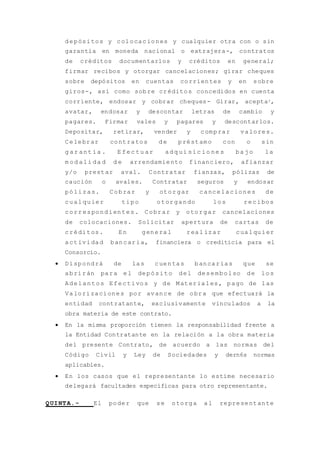 depósitos y colocaciones y cualquier otra con o sin
garantía en moneda nacional o extrajera-, contratos
de créditos documentarlos y créditos en general;
firmar recibos y otorgar cancelaciones; girar cheques
sobre depósitos en cuentas corrientes y en sobre
giros-, así como sobre créditos concedidos en cuenta
corriente, endosar y cobrar cheques- Girar, aceptar,
avatar, endosar y descontar letras de cambio y
pagares. Firmar vales y pagares y descontarlos.
Depositar, retirar, vender y comprar valores.
Celebrar contratos de préstamo con o sin
g ar ant ía . E fec tu ar adq ui sic io ne s ba jo la
m od ali da d d e arrendamiento financiero, afianzar
y/o prestar aval. Contratar fianzas, pólizas de
caución o avales. Contratar seguros y endosar
pólizas. Cobrar y otorgar cancelaciones de
cualquier tipo otorgando los recibos
correspondientes. Cobrar y otorgar cancelaciones
de colocaciones. Solicitar apertura de cartas de
créditos. En general real izar cualquier
actividad bancaria, financiera o crediticia para el
Consorcio.
 Dispondrá de las cuentas bancarias que se
abrirán para el depósito del desembolso de los
Adelantos Efectivos y de Materiales, pago de las
Valorizaciones por avance de obra que efectuará la
entidad contratante, exclusivamente vinculados a la
obra materia de este contrato.
 En la misma proporción tienen la responsabilidad frente a
la Entidad Contratante en la relación a la obra materia
del presente Contrato, de acuerdo a las normas del
Código Civil y Ley de Sociedades y dern6s normas
aplicables.
 En los casos que el representante lo estime necesario
delegará facultades específicas para otro representante.
QUINTA.- El poder que se otorga al representante
 