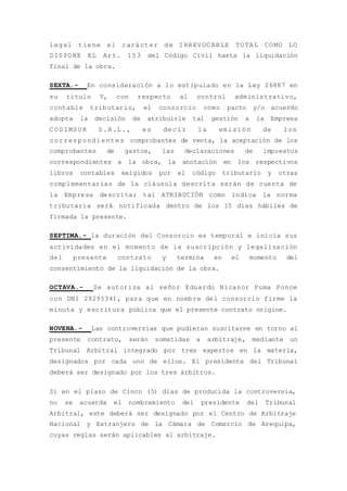 legal tiene el carácter de IRREVOCABLE TOTAL COMO LO
DISPONE EL Art. 153 del Código Civil hasta la liquidación
final de la obra.
SEXTA.- En consideración a lo estipulado en la Ley 26887 en
su titulo V, con respecto al control administrativo,
contable tributario, el consorcio como pacto y/o acuerdo
adopta la decisión de atribuirle tal gestión a la Empresa
CODIMSUR S.R.L., es decir la emisión de los
correspondientes comprobantes de venta, la aceptación de los
comprobantes de gastos, las declaraciones de impuestos
correspondientes a la obra, la anotación en los respectivos
libros contables exigidos por el código tributario y otras
complementarias de la cláusula descrita serán de cuenta de
la Empresa descrita; tal ATRIBUCIÓN como indica la norma
tributaria será notificada dentro de los 15 días hábiles de
firmada la presente.
SEPTIMA.- la duración del Consorcio es temporal e inicia sus
actividades en el momento de la suscripción y legalización
del presente contrato y termina en el momento del
consentimiento de la liquidación de la obra.
OCTAVA.- Se autoriza al señor Eduardo Nicanor Puma Ponce
con DNI 29295341, para que en nombre del consorcio firme la
minuta y escritura pública que el presente contrato origine.
NOVENA.- Las controversias que pudieran suscitarse en torno al
presente contrato, serán sometidas a arbitraje, mediante un
Tribunal Arbitral integrado por tres expertos en la materia,
designados por cada uno de ellos. El presidente del Tribunal
deberá ser designado por los tres árbitros.
Si en el plazo de Cinco (5) días de producida la controversia,
no se acuerda el nombramiento del presidente del Tribunal
Arbitral, este deberá ser designado por el Centro de Arbitraje
Nacional y Extranjero de la Cámara de Comercio de Arequipa,
cuyas reglas serán aplicables al arbitraje.
 