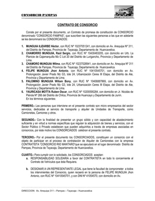 CONSORCIO PAMPAS

CONTRATO DE CONSORCIO
Conste por el presente documento, un Contrato de promesa de constitución de CONSORCIO
denominado “CONSORCIO PAMPAS”, que suscriben las siguientes personas a las que en adelante
se les denominará los CONSORCIADOS:
1. MUNGUIA ILIZARBE Héctor, con RUC Nº 10237051241, con domicilio en Av. Arequipa Nº 311,
del Distrito de Pampas, Provincia de Tayacaja, Departamento de Huancavelica.
2. CHAMORRO MUNGUIA, Raúl Sergio, con RUC Nº 10430483205, con domicilio en Urb. La
Planicie de Cajamarquilla Mz C Lot 20 del Distrito de Lurigancho, Provincia y Departamento de
Lima.
3. CHAMORO MUNGUIA Wilma, con RUC Nº 10237028941, con domicilio en Av. Arequipa Nº 311
del Distrito de Pampas, Provincia de Tayacaja, Departamento de Huancavelica.
4. FELIPE MUNGUIA Jhon Antonio, con RUC Nº 10410545701, con domicilio en Av.
Prolongación Javier Prado Mz G3, lote 24, Urbanización Ceres III Etapa, del Distrito de Ate,
Provincia y Departamento de Lima.
5. PALOMINO MUNGUIA Wiliam Bony, con RUC Nº 10406887869, con domicilio en Av.
Prolongación Javier Prado Mz G3, lote 24, Urbanización Ceres III Etapa, del Distrito de Ate,
Provincia y Departamento de Lima.
6. YAURICASA MOTTA Ruben Oscar, con RUC Nº 10200595284, con domicilio en Jr. Nicolás de
Piérola Nº 266 del Distrito de Chilca, Provincia de Huancayo y Departamento de Junín.
En los términos siguientes:
PRIMERO.- Las personas que interviene en el presente contrato son micro empresarios del sector
servicios, dedicadas al servicio de transporte y alquiler de Unidades de Transporte, como
Camionetas, Camiones y otros.
SEGUNDO.- Con la finalidad de presentar un grupo sólido y con capacidad de abastecimiento
suficiente y en virtud a normas específicas que regulan la adquisición de bienes y servicios, con el
Sector Público ó Privado establecen que pueden adquirirlos a través de empresas asociadas en
consorcios, por éste motivo los CONSORCIADOS celebran el presente contrato.
TERCERO.- Por el presente documento los CONSORCIADOS, constituyen un consorcio con el
objeto de participar en el proceso de contratación de Alquiler de Camionetas con la empresa
CONTRATISTA “CONSORCIO RIO MANTARO“que se ejecutará en el lugar denominado Distrito de
Pampas, Provincia de Tayacaja, Departamento de Huancavelica.
CUARTO.- Para cumplir con lo solicitado, los CONSORCIADOS aceptan:
a. RESPONSABILIDAD SOLIDARIA a favor del CONTRATISTA en todo lo concerniente al
Contrato de Vehículos que ésta Requiera.
b. DESIGNAR A UN REPRESENTANTE LEGAL que tiene la facultad de comprometer a todos
los intervinientes del Consorcio, quien recaerá en la persona de FELIPE MUNGUIA Jhon
Antonio, con RUC Nº 10410545701, y con DNI Nº 41054570, con domicilio en Av.

DIRECCION: Av. Arequipa 311 – Pampas – Tayacaja - Huancavelica

 