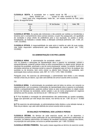 CLÁUSULA SEXTA. A sociedade tem o capital social de R$ ..................................
(............................... reais), dividido em .............. quotas no valor nominal de R$ ..............
(................ reais) cada uma, integralizadas, neste ato , em moeda corrente do País, pelos
sócios, da seguinte forma:
Sócio N° de Quotas % Valor R$
A
B
Total 100
CLÁUSULA SÉTIMA. As quotas são indivisíveis e não poderão ser cedidas ou transferidas a
terceiros sem o consentimento do(s) outro(s) sócio(s), a quem fica assegurado, em igualdade
de condições e preço direito de preferência para a sua aquisição, se postas à venda,
formalizando, se realizada a cessão delas, a alteração contratual pertinente. (art. 1.056, art.
1.057, CC/2002)
CLÁUSULA OITAVA. A responsabilidade de cada sócio é restrita ao valor de suas quotas,
mas todos respondem solidariamente pela integralização do capital social. (art. 1.052,
CC/2002)
DA ADMINISTRAÇÃO E DO PRO LABORE
CLÁUSULA NONA. A administração da sociedade caberá .................................................
com os poderes e atribuições de representação ativa e passiva na sociedade, judicial e
extrajudicialmente, podendo praticar todos os atos compreendidos no objeto social, sempre de
interesse da sociedade, autorizado o uso do nome empresarial, vedado, no entanto, fazê-lo em
atividades estranhas ao interesse social ou assumir obrigações seja em favor de qualquer dos
quotistas ou de terceiros, bem como onerar ou alienar bens imóveis da sociedade, sem
autorização do(s) outro(s) sócio(s). (arts. 997, Vl; 1.013. 1.015, 1064, CC/2002)
Parágrafo único. No exercício da administração, o administrador terá direito a uma retirada
mensal a título de pro labore, cujo valor será definido de comum acordo entre os sócios.
OU
CLÁUSULA NONA. A administração da sociedade será de todos os sócios, em conjunto ou
separadamente, com os poderes e atribuições de representação ativa e passiva na sociedade,
judicial e extrajudicialmente, podendo praticar todos os atos compreendidos no objeto social,
sempre de interesse da sociedade, sendo vedado o uso do nome empresarial em negócios
estranhos aos fins sociais, nos termos do art. 1.064 da Lei n° 10.406/2002.
§ 1º Fica facultada a nomeação de administradores não pertencentes ao quadro societário,
desde que aprovado por dois terços dos sócios, nos termos do art. 1.061 da Lei n° 10.406/
2002.
§ 2º No exercício da administração, os administradores terão direitos a uma retirada mensal, a
título de pro labore, cujo valor será definido de comum acordo entre os sócios.
DO BALANÇO PATRIMONIAL DOS LUCROS E PERDAS
CLÁUSULA DÉCIMA. Ao término de cada exercício social, em 31 de dezembro, o
administrador prestará contas justificadas de sua administração, procedendo à elaboração do
inventário, do balanço patrimonial e do balanço de resultado econômico, cabendo aos sócios,
na proporção de suas quotas, os lucros ou perdas apurados. (art. 1.065, CC/2002)
CLÁUSULA DÉCIMA PRIMEIRA. Nos quatro meses seguintes ao término do exercício social,
 