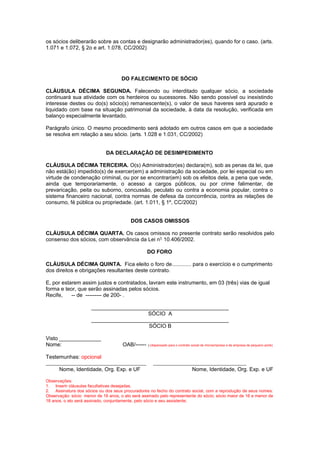 os sócios deliberarão sobre as contas e designarão administrador(es), quando for o caso. (arts.
1.071 e 1.072, § 2o e art. 1.078, CC/2002)
DO FALECIMENTO DE SÓCIO
CLÁUSULA DÉCIMA SEGUNDA. Falecendo ou interditado qualquer sócio, a sociedade
continuará sua atividade com os herdeiros ou sucessores. Não sendo possível ou inexistindo
interesse destes ou do(s) sócio(s) remanescente(s), o valor de seus haveres será apurado e
liquidado com base na situação patrimonial da sociedade, à data da resolução, verificada em
balanço especialmente levantado.
Parágrafo único. O mesmo procedimento será adotado em outros casos em que a sociedade
se resolva em relação a seu sócio. (arts. 1.028 e 1.031, CC/2002)
DA DECLARAÇÃO DE DESIMPEDIMENTO
CLÁUSULA DÉCIMA TERCEIRA. O(s) Administrador(es) declara(m), sob as penas da lei, que
não está(ão) impedido(s) de exercer(em) a administração da sociedade, por lei especial ou em
virtude de condenação criminal, ou por se encontrar(em) sob os efeitos dela, a pena que vede,
ainda que temporariamente, o acesso a cargos públicos, ou por crime falimentar, de
prevaricação, peita ou suborno, concussão, peculato ou contra a economia popular, contra o
sistema financeiro nacional, contra normas de defesa da concorrência, contra as relações de
consumo, fé pública ou propriedade. (art. 1.011, § 1º, CC/2002)
DOS CASOS OMISSOS
CLÁUSULA DÉCIMA QUARTA. Os casos omissos no presente contrato serão resolvidos pelo
consenso dos sócios, com observância da Lei n° 10.406/2002.
DO FORO
CLÁUSULA DÉCIMA QUINTA. Fica eleito o foro de............. para o exercício e o cumprimento
dos direitos e obrigações resultantes deste contrato.
E, por estarem assim justos e contratados, lavram este instrumento, em 03 (três) vias de igual
forma e teor, que serão assinadas pelos sócios.
Recife, -- de --------- de 200- .
______________________________________________
SÓCIO A
______________________________________________
SÓCIO B
Visto ______________
Nome: OAB/------ ) (dispensado para o contrato social de microempresa e de empresa de pequeno porte)
Testemunhas: opcional
_________________________________________ ______________________________________
Nome, Identidade, Org. Exp. e UF Nome, Identidade, Org. Exp. e UF
Observações:
1. Inserir cláusulas facultativas desejadas.
2. Assinatura dos sócios ou dos seus procuradores no fecho do contrato social, com a reprodução de seus nomes:
Observação: sócio menor de 16 anos, o ato será assinado pelo representante do sócio; sócio maior de 16 e menor de
18 anos, o ato será assinado, conjuntamente, pelo sócio e seu assistente;
 