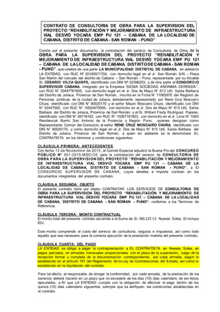 CONTRATO DE CONSULTORIA DE OBRA PARA LA SUPERVISION DEL
PROYECTO “REHABILITACIÓN Y MEJORAMIENTO DE INFRAESTRUCTURA
VIAL DESVIÓ YOCARA EMP PU 121 – CABANA DE LA LOCALIDAD DE
CABANA, DISTRITO DE CABANA- SAN ROMAN - PUNO”
Conste por el presente documento, la contratación del servicio de Consultoría de Obra de la
OBRA PARA LA SUPERVISION DEL PROYECTO “REHABILITACIÓN Y
MEJORAMIENTO DE INFRAESTRUCTURA VIAL DESVIÓ YOCARA EMP PU 121
– CABANA DE LALOCALIDAD DECABANA, DISTRITODECABANA - SAN ROMAN
- PUNO”, que celebra de una parte LA MUNICIPALIDAD DISTRITAL DE CABANA, en adelante
LA ENTIDAD, con RUC Nº 20165571704, con domicilio legal en el Jr. San Román S/N – Plaza
San Martín del cercado del distrito de Cabana – San Román - Puno, representada por su Alcalde
Sr. CESARIO VILCA QUISPE, identificado con DNI Nº 02396253, y de otra parte el CONSORCIO
SUPERVISOR CABANA, integrado por la Empresa “SICMA SOCIEDAD ANONIMA CERRADA”,
con RUC N° 20447781655, con domicilio legal en el Jr. Dos de Mayo N° 813 Urb. Santa Bárbara
del Distrito de Juliaca, Provincia de San Román, inscrita en la Ficha N° 11065978 del Registro de
Personas Jurídicas de la ciudad de Juliaca, debidamente representado por Rene Cruz Moscairo
Chura, identificado con DNI N° 80020170 y el señor Mauro Moscairo Chura, identificado con DNI
N° 02447500, con RUC N° 10024475005, con domicilio en el Jr. Dos de Mayo N° 813 Urb. Santa
Bárbara del Distrito de Juliaca, Provincia de San Román; y el Sr. William Fredy Rodríguez Pajares,
identificado con DNI N° 26716182, con RUC N° 10267161823, con domicilio en el Jr. Lima N° 1089
Residencial Barrio San Antonio de la Provincia y Región Puno; quienes designan como
Representante Común del Consorcio al señor RENE CRUZ MOSCAIRO CHURA, identificado con
DNI N° 80020170, y como domicilio legal en el Jr. Dos de Mayo N° 813 Urb. Santa Bárbara del
Distrito de Juliaca, Provincia de San Román, a quien en adelante se le denominará EL
CONTRATISTA en los términos y condiciones siguientes:
CLÁUSULA PRIMERA: ANTECEDENTES
Con fecha 13 de Noviembre de 2015, el Comité Especial adjudicó la Buena Pro del CONCURSO
PÚBLICO Nº 001-2015-MDC/CE para la contratación del servicio de CONSULTORIA DE
OBRA PARA LA SUPERVISION DEL PROYECTO “REHABILITACIÓN Y MEJORAMIENTO
DE INFRAESTRUCTURA VIAL DESVIÓ YOCARA EMP PU 121 – CABANA DE LA
LOCALIDAD DE CABANA, DISTRITO DE CABANA - SAN ROMAN - PUNO”, a El
CONSORCIO SUPERVISOR DE CABANA, cuyos detalles e importe constan en los
documentos integrantes del presente contrato.
CLÁUSULA SEGUNDA: OBJETO
El presente contrato tiene por objeto CONTRATAR LOS SERVICIOS DE CONSULTORIA DE
OBRA PARA LA SUPERVISION DEL PROYECTO “REHABILITACIÓN Y MEJORAMIENTO DE
INFRAESTRUCTURA VIAL DESVIÓ YOCARA EMP PU 121 – CABANA DE LA LOCALIDAD
DE CABANA, DISTRITO DE CABANA - SAN ROMAN - PUNO”, conforme a los Términos de
Referencia.
CLÁUSULA TERCERA: MONTO CONTRACTUAL
El monto total del presente contrato asciende a la Suma de S/. 669,220.0 2 Nuevos Soles, SI incluye
IGV.
Este monto comprende el costo del servicio de consultoría, seguros e impuestos, así como todo
aquello que sea necesario para la correcta ejecución de la prestación materia del presente contrato.
CLÁUSULA CUARTA: DEL PAGO
LA ENTIDAD se obliga a pagar la contraprestación a EL CONTRATISTA en Nuevos Soles, en
pagos parciales, en armadas mensuales proporcionales con el plazo de la supervisión, luego de la
recepción formal y completa de la documentación correspondiente, por cada armada, según lo
establecido en el artículo 181 del Reglamento de la Ley de Contrataciones del Estado, así como lo
establecido en la liquidación del contrato.
Para tal efecto, el responsable de otorgar la conformidad, por cada armada, de la prestación de los
servicios deberá hacerlo en un plazo que no excederá de los diez (10) días calendario de ser éstos
ejecutados, a fin que LA ENTIDAD cumpla con la obligación de efectuar el pago dentro de los
quince (15) días calendario siguientes, siempre que se verifiquen las condiciones establecidas en
el contrato.
 